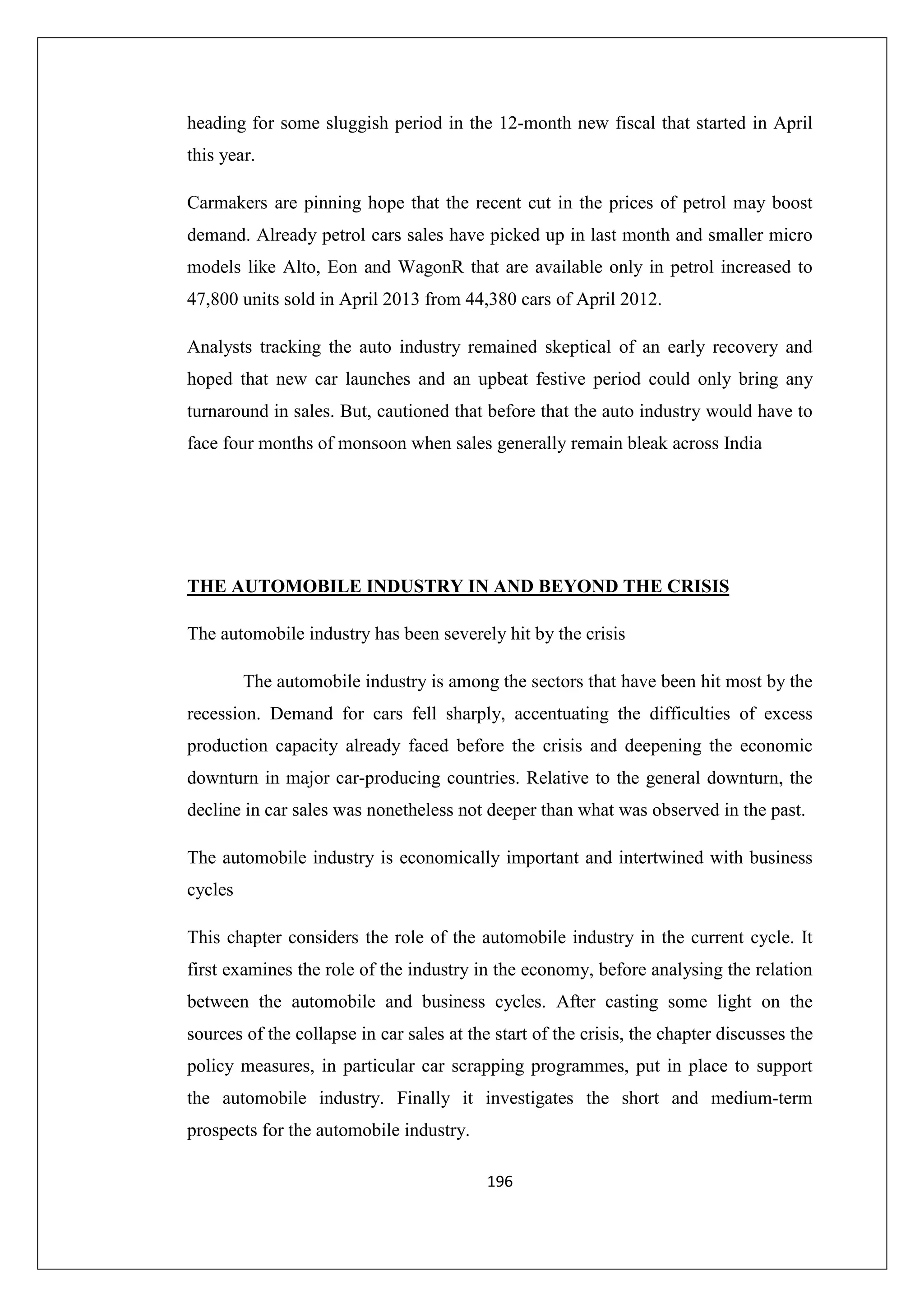 heading for some sluggish period in the 12-month new fiscal that started in April
this year.
Carmakers are pinning hope that the recent cut in the prices of petrol may boost
demand. Already petrol cars sales have picked up in last month and smaller micro
models like Alto, Eon and WagonR that are available only in petrol increased to
47,800 units sold in April 2013 from 44,380 cars of April 2012.
Analysts tracking the auto industry remained skeptical of an early recovery and
hoped that new car launches and an upbeat festive period could only bring any
turnaround in sales. But, cautioned that before that the auto industry would have to
face four months of monsoon when sales generally remain bleak across India

THE AUTOMOBILE INDUSTRY IN AND BEYOND THE CRISIS
The automobile industry has been severely hit by the crisis
The automobile industry is among the sectors that have been hit most by the
recession. Demand for cars fell sharply, accentuating the difficulties of excess
production capacity already faced before the crisis and deepening the economic
downturn in major car-producing countries. Relative to the general downturn, the
decline in car sales was nonetheless not deeper than what was observed in the past.
The automobile industry is economically important and intertwined with business
cycles
This chapter considers the role of the automobile industry in the current cycle. It
first examines the role of the industry in the economy, before analysing the relation
between the automobile and business cycles. After casting some light on the
sources of the collapse in car sales at the start of the crisis, the chapter discusses the
policy measures, in particular car scrapping programmes, put in place to support
the automobile industry. Finally it investigates the short and medium-term
prospects for the automobile industry.
196

 