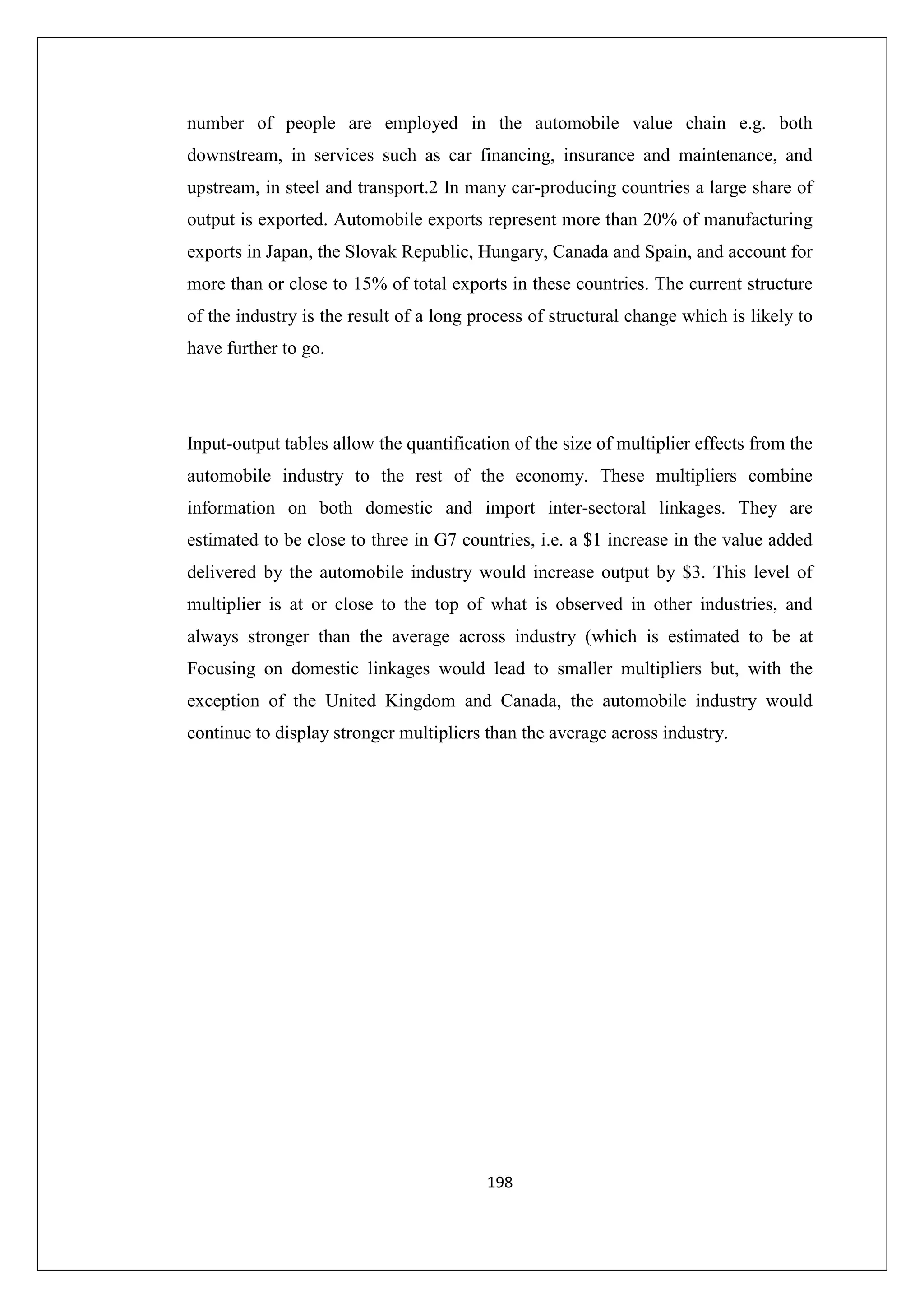 number of people are employed in the automobile value chain e.g. both
downstream, in services such as car financing, insurance and maintenance, and
upstream, in steel and transport.2 In many car-producing countries a large share of
output is exported. Automobile exports represent more than 20% of manufacturing
exports in Japan, the Slovak Republic, Hungary, Canada and Spain, and account for
more than or close to 15% of total exports in these countries. The current structure
of the industry is the result of a long process of structural change which is likely to
have further to go.

Input-output tables allow the quantification of the size of multiplier effects from the
automobile industry to the rest of the economy. These multipliers combine
information on both domestic and import inter-sectoral linkages. They are
estimated to be close to three in G7 countries, i.e. a $1 increase in the value added
delivered by the automobile industry would increase output by $3. This level of
multiplier is at or close to the top of what is observed in other industries, and
always stronger than the average across industry (which is estimated to be at
Focusing on domestic linkages would lead to smaller multipliers but, with the
exception of the United Kingdom and Canada, the automobile industry would
continue to display stronger multipliers than the average across industry.

198

 