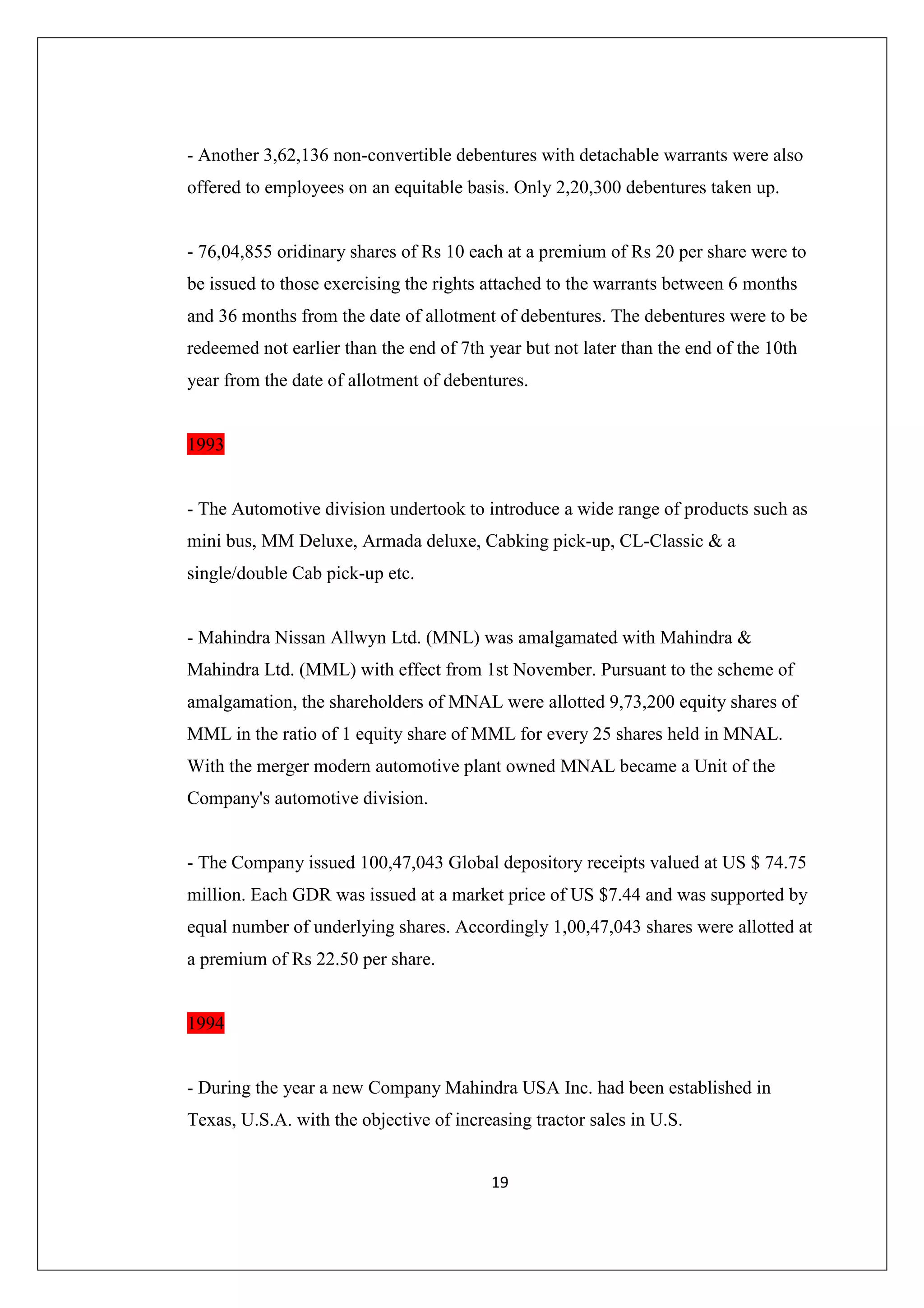 - Another 3,62,136 non-convertible debentures with detachable warrants were also
offered to employees on an equitable basis. Only 2,20,300 debentures taken up.

- 76,04,855 oridinary shares of Rs 10 each at a premium of Rs 20 per share were to
be issued to those exercising the rights attached to the warrants between 6 months
and 36 months from the date of allotment of debentures. The debentures were to be
redeemed not earlier than the end of 7th year but not later than the end of the 10th
year from the date of allotment of debentures.

1993

- The Automotive division undertook to introduce a wide range of products such as
mini bus, MM Deluxe, Armada deluxe, Cabking pick-up, CL-Classic & a
single/double Cab pick-up etc.

- Mahindra Nissan Allwyn Ltd. (MNL) was amalgamated with Mahindra &
Mahindra Ltd. (MML) with effect from 1st November. Pursuant to the scheme of
amalgamation, the shareholders of MNAL were allotted 9,73,200 equity shares of
MML in the ratio of 1 equity share of MML for every 25 shares held in MNAL.
With the merger modern automotive plant owned MNAL became a Unit of the
Company's automotive division.

- The Company issued 100,47,043 Global depository receipts valued at US $ 74.75
million. Each GDR was issued at a market price of US $7.44 and was supported by
equal number of underlying shares. Accordingly 1,00,47,043 shares were allotted at
a premium of Rs 22.50 per share.

1994

- During the year a new Company Mahindra USA Inc. had been established in
Texas, U.S.A. with the objective of increasing tractor sales in U.S.
19

 