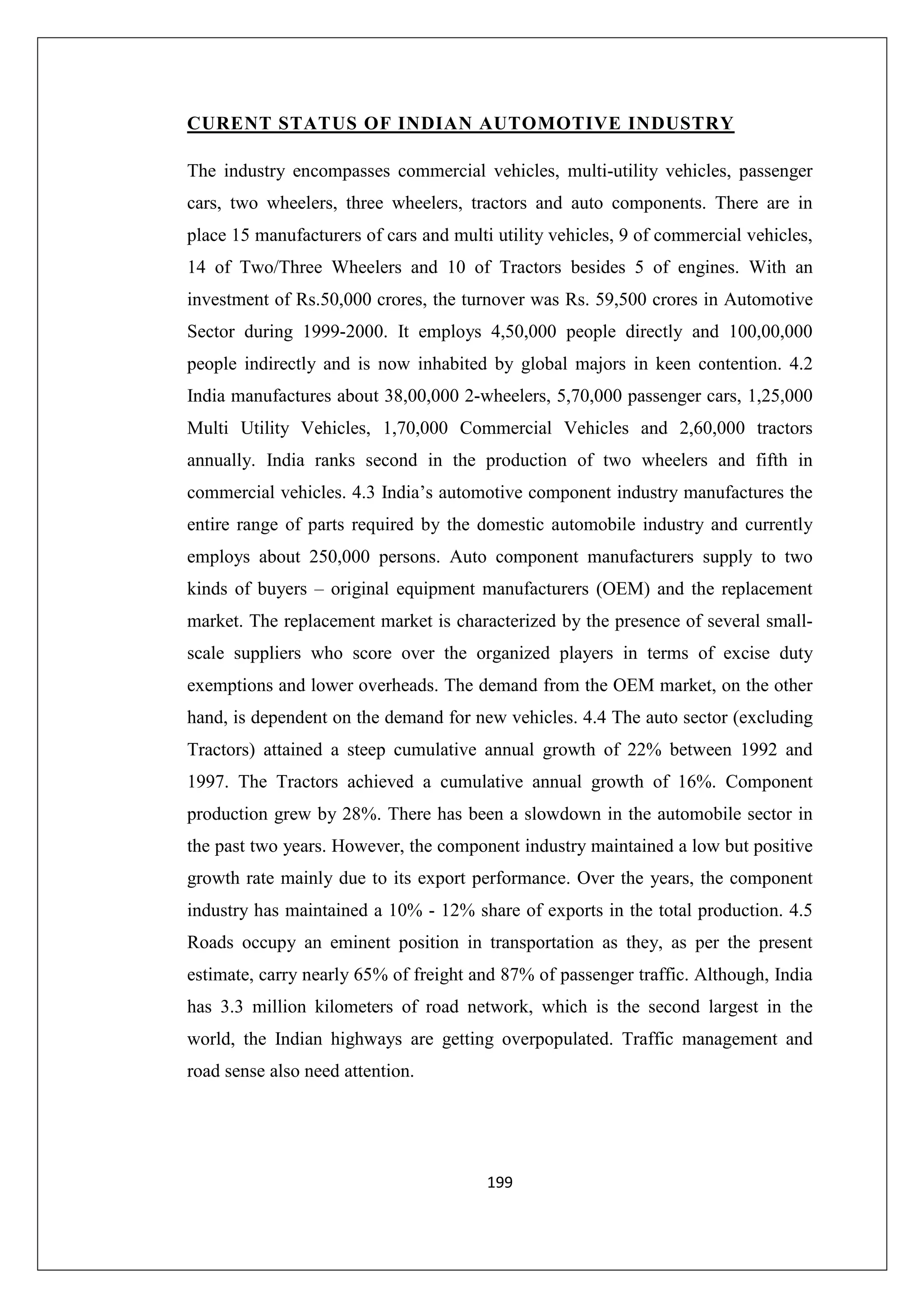 CURENT STATUS OF INDIAN AUTOMOTIVE INDUSTRY
The industry encompasses commercial vehicles, multi-utility vehicles, passenger
cars, two wheelers, three wheelers, tractors and auto components. There are in
place 15 manufacturers of cars and multi utility vehicles, 9 of commercial vehicles,
14 of Two/Three Wheelers and 10 of Tractors besides 5 of engines. With an
investment of Rs.50,000 crores, the turnover was Rs. 59,500 crores in Automotive
Sector during 1999-2000. It employs 4,50,000 people directly and 100,00,000
people indirectly and is now inhabited by global majors in keen contention. 4.2
India manufactures about 38,00,000 2-wheelers, 5,70,000 passenger cars, 1,25,000
Multi Utility Vehicles, 1,70,000 Commercial Vehicles and 2,60,000 tractors
annually. India ranks second in the production of two wheelers and fifth in
commercial vehicles. 4.3 India’s automotive component industry manufactures the
entire range of parts required by the domestic automobile industry and currently
employs about 250,000 persons. Auto component manufacturers supply to two
kinds of buyers – original equipment manufacturers (OEM) and the replacement
market. The replacement market is characterized by the presence of several smallscale suppliers who score over the organized players in terms of excise duty
exemptions and lower overheads. The demand from the OEM market, on the other
hand, is dependent on the demand for new vehicles. 4.4 The auto sector (excluding
Tractors) attained a steep cumulative annual growth of 22% between 1992 and
1997. The Tractors achieved a cumulative annual growth of 16%. Component
production grew by 28%. There has been a slowdown in the automobile sector in
the past two years. However, the component industry maintained a low but positive
growth rate mainly due to its export performance. Over the years, the component
industry has maintained a 10% - 12% share of exports in the total production. 4.5
Roads occupy an eminent position in transportation as they, as per the present
estimate, carry nearly 65% of freight and 87% of passenger traffic. Although, India
has 3.3 million kilometers of road network, which is the second largest in the
world, the Indian highways are getting overpopulated. Traffic management and
road sense also need attention.

199

 