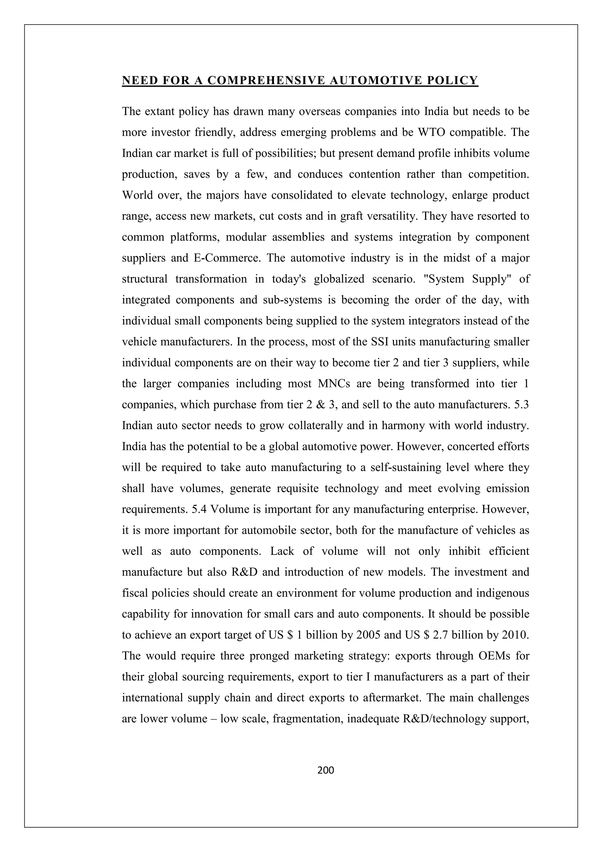NEED FOR A COMPREHENSIVE AUTOMOTIVE POLICY
The extant policy has drawn many overseas companies into India but needs to be
more investor friendly, address emerging problems and be WTO compatible. The
Indian car market is full of possibilities; but present demand profile inhibits volume
production, saves by a few, and conduces contention rather than competition.
World over, the majors have consolidated to elevate technology, enlarge product
range, access new markets, cut costs and in graft versatility. They have resorted to
common platforms, modular assemblies and systems integration by component
suppliers and E-Commerce. The automotive industry is in the midst of a major
structural transformation in today's globalized scenario. "System Supply" of
integrated components and sub-systems is becoming the order of the day, with
individual small components being supplied to the system integrators instead of the
vehicle manufacturers. In the process, most of the SSI units manufacturing smaller
individual components are on their way to become tier 2 and tier 3 suppliers, while
the larger companies including most MNCs are being transformed into tier 1
companies, which purchase from tier 2 & 3, and sell to the auto manufacturers. 5.3
Indian auto sector needs to grow collaterally and in harmony with world industry.
India has the potential to be a global automotive power. However, concerted efforts
will be required to take auto manufacturing to a self-sustaining level where they
shall have volumes, generate requisite technology and meet evolving emission
requirements. 5.4 Volume is important for any manufacturing enterprise. However,
it is more important for automobile sector, both for the manufacture of vehicles as
well as auto components. Lack of volume will not only inhibit efficient
manufacture but also R&D and introduction of new models. The investment and
fiscal policies should create an environment for volume production and indigenous
capability for innovation for small cars and auto components. It should be possible
to achieve an export target of US $ 1 billion by 2005 and US $ 2.7 billion by 2010.
The would require three pronged marketing strategy: exports through OEMs for
their global sourcing requirements, export to tier I manufacturers as a part of their
international supply chain and direct exports to aftermarket. The main challenges
are lower volume – low scale, fragmentation, inadequate R&D/technology support,

200

 
