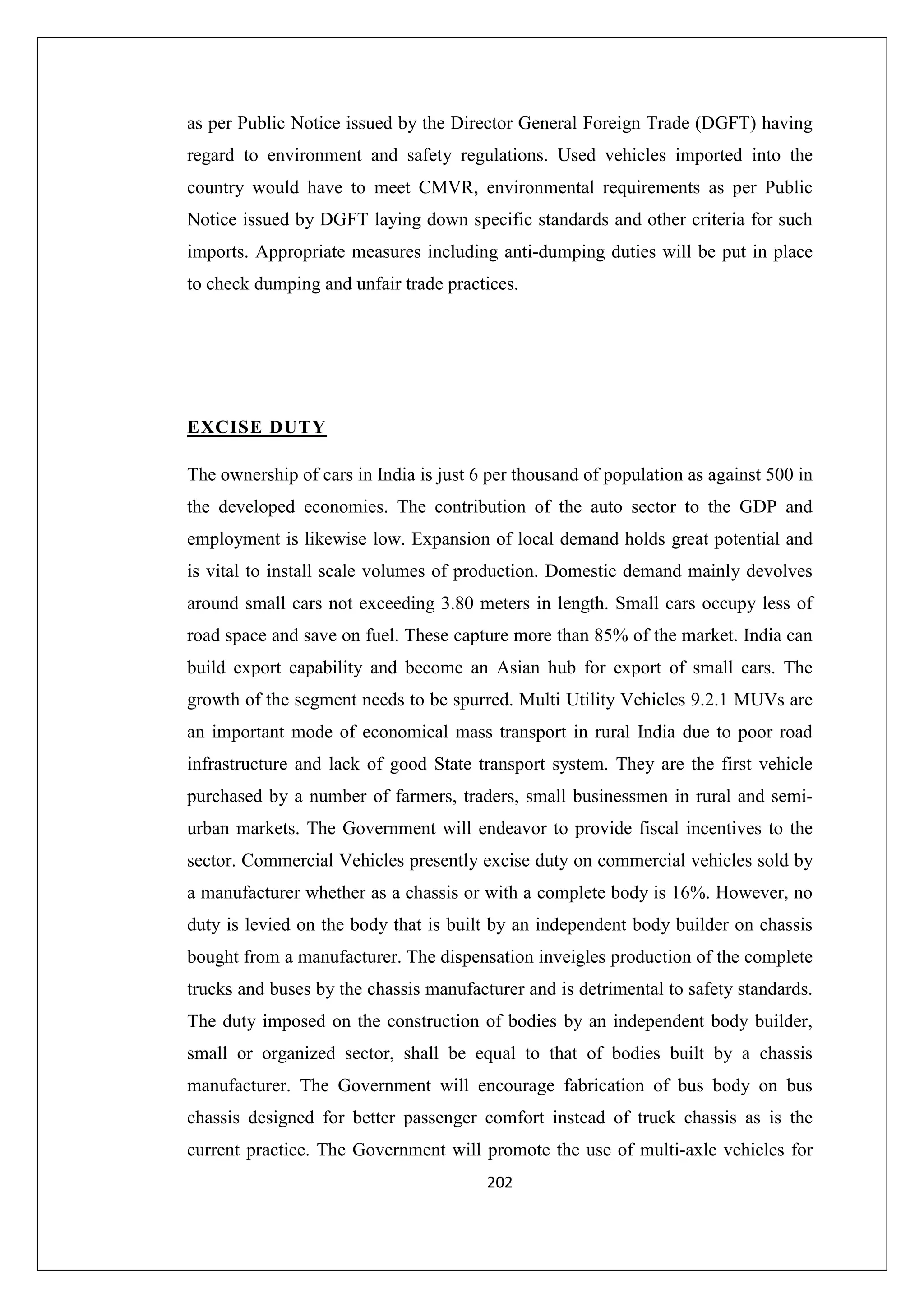 as per Public Notice issued by the Director General Foreign Trade (DGFT) having
regard to environment and safety regulations. Used vehicles imported into the
country would have to meet CMVR, environmental requirements as per Public
Notice issued by DGFT laying down specific standards and other criteria for such
imports. Appropriate measures including anti-dumping duties will be put in place
to check dumping and unfair trade practices.

EXCISE DUTY
The ownership of cars in India is just 6 per thousand of population as against 500 in
the developed economies. The contribution of the auto sector to the GDP and
employment is likewise low. Expansion of local demand holds great potential and
is vital to install scale volumes of production. Domestic demand mainly devolves
around small cars not exceeding 3.80 meters in length. Small cars occupy less of
road space and save on fuel. These capture more than 85% of the market. India can
build export capability and become an Asian hub for export of small cars. The
growth of the segment needs to be spurred. Multi Utility Vehicles 9.2.1 MUVs are
an important mode of economical mass transport in rural India due to poor road
infrastructure and lack of good State transport system. They are the first vehicle
purchased by a number of farmers, traders, small businessmen in rural and semiurban markets. The Government will endeavor to provide fiscal incentives to the
sector. Commercial Vehicles presently excise duty on commercial vehicles sold by
a manufacturer whether as a chassis or with a complete body is 16%. However, no
duty is levied on the body that is built by an independent body builder on chassis
bought from a manufacturer. The dispensation inveigles production of the complete
trucks and buses by the chassis manufacturer and is detrimental to safety standards.
The duty imposed on the construction of bodies by an independent body builder,
small or organized sector, shall be equal to that of bodies built by a chassis
manufacturer. The Government will encourage fabrication of bus body on bus
chassis designed for better passenger comfort instead of truck chassis as is the
current practice. The Government will promote the use of multi-axle vehicles for
202

 