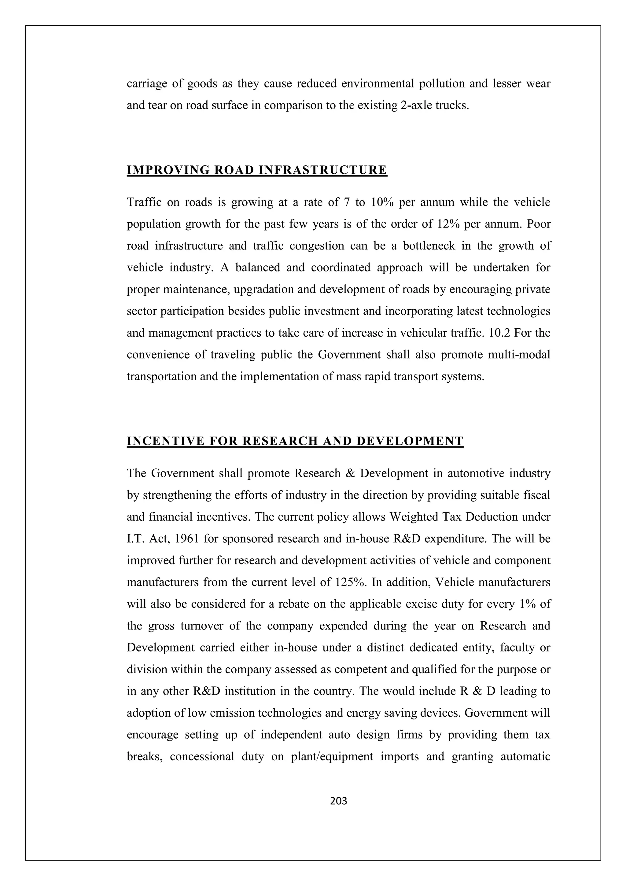 carriage of goods as they cause reduced environmental pollution and lesser wear
and tear on road surface in comparison to the existing 2-axle trucks.

IMPROVING ROAD INFRASTRUCTURE
Traffic on roads is growing at a rate of 7 to 10% per annum while the vehicle
population growth for the past few years is of the order of 12% per annum. Poor
road infrastructure and traffic congestion can be a bottleneck in the growth of
vehicle industry. A balanced and coordinated approach will be undertaken for
proper maintenance, upgradation and development of roads by encouraging private
sector participation besides public investment and incorporating latest technologies
and management practices to take care of increase in vehicular traffic. 10.2 For the
convenience of traveling public the Government shall also promote multi-modal
transportation and the implementation of mass rapid transport systems.

INCENTIVE FOR RESEARCH AND DEVELOPMENT
The Government shall promote Research & Development in automotive industry
by strengthening the efforts of industry in the direction by providing suitable fiscal
and financial incentives. The current policy allows Weighted Tax Deduction under
I.T. Act, 1961 for sponsored research and in-house R&D expenditure. The will be
improved further for research and development activities of vehicle and component
manufacturers from the current level of 125%. In addition, Vehicle manufacturers
will also be considered for a rebate on the applicable excise duty for every 1% of
the gross turnover of the company expended during the year on Research and
Development carried either in-house under a distinct dedicated entity, faculty or
division within the company assessed as competent and qualified for the purpose or
in any other R&D institution in the country. The would include R & D leading to
adoption of low emission technologies and energy saving devices. Government will
encourage setting up of independent auto design firms by providing them tax
breaks, concessional duty on plant/equipment imports and granting automatic

203

 