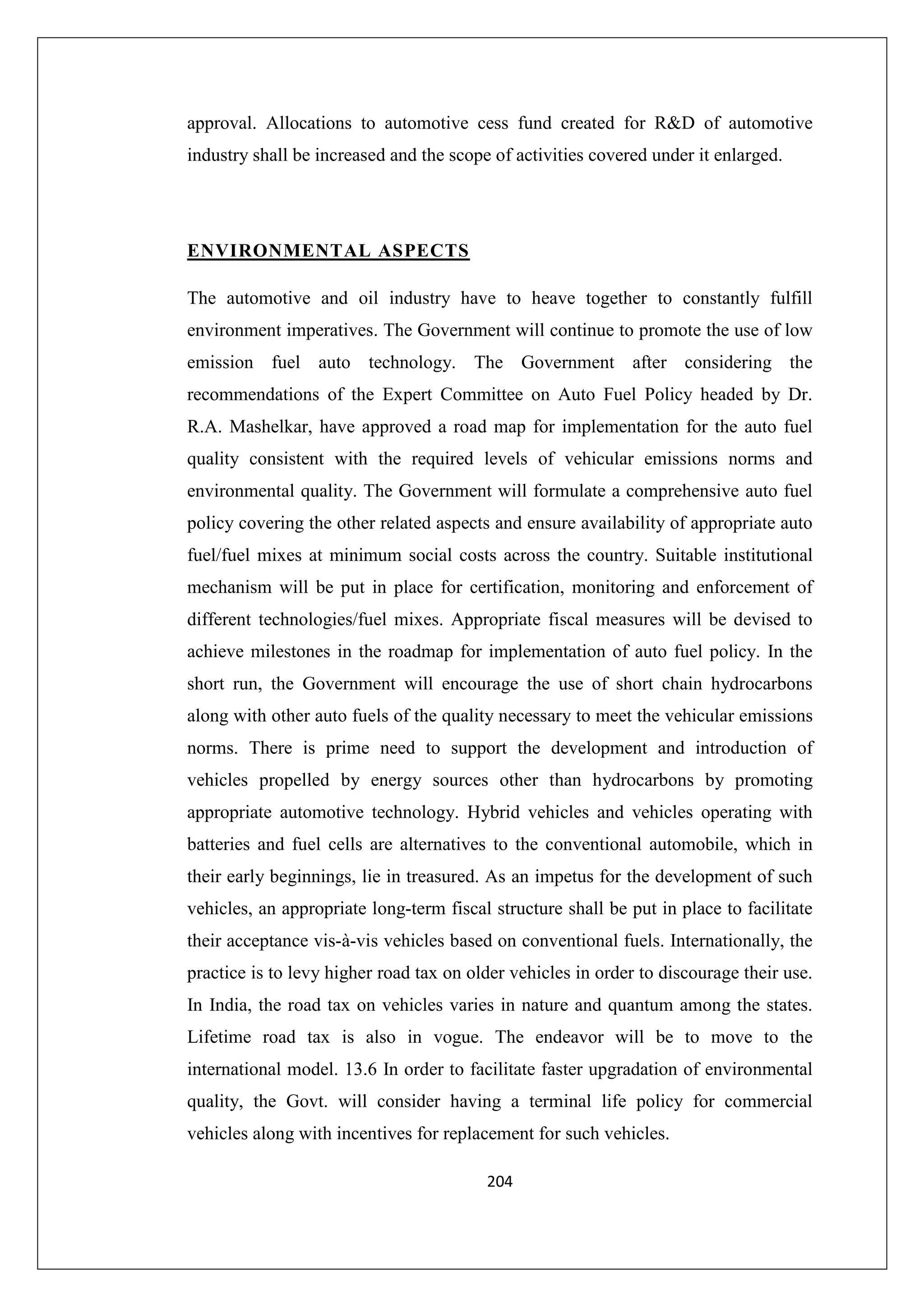approval. Allocations to automotive cess fund created for R&D of automotive
industry shall be increased and the scope of activities covered under it enlarged.

ENVIRONMENTAL ASPECTS
The automotive and oil industry have to heave together to constantly fulfill
environment imperatives. The Government will continue to promote the use of low
emission fuel auto technology. The Government after considering the
recommendations of the Expert Committee on Auto Fuel Policy headed by Dr.
R.A. Mashelkar, have approved a road map for implementation for the auto fuel
quality consistent with the required levels of vehicular emissions norms and
environmental quality. The Government will formulate a comprehensive auto fuel
policy covering the other related aspects and ensure availability of appropriate auto
fuel/fuel mixes at minimum social costs across the country. Suitable institutional
mechanism will be put in place for certification, monitoring and enforcement of
different technologies/fuel mixes. Appropriate fiscal measures will be devised to
achieve milestones in the roadmap for implementation of auto fuel policy. In the
short run, the Government will encourage the use of short chain hydrocarbons
along with other auto fuels of the quality necessary to meet the vehicular emissions
norms. There is prime need to support the development and introduction of
vehicles propelled by energy sources other than hydrocarbons by promoting
appropriate automotive technology. Hybrid vehicles and vehicles operating with
batteries and fuel cells are alternatives to the conventional automobile, which in
their early beginnings, lie in treasured. As an impetus for the development of such
vehicles, an appropriate long-term fiscal structure shall be put in place to facilitate
their acceptance vis-à-vis vehicles based on conventional fuels. Internationally, the
practice is to levy higher road tax on older vehicles in order to discourage their use.
In India, the road tax on vehicles varies in nature and quantum among the states.
Lifetime road tax is also in vogue. The endeavor will be to move to the
international model. 13.6 In order to facilitate faster upgradation of environmental
quality, the Govt. will consider having a terminal life policy for commercial
vehicles along with incentives for replacement for such vehicles.
204

 