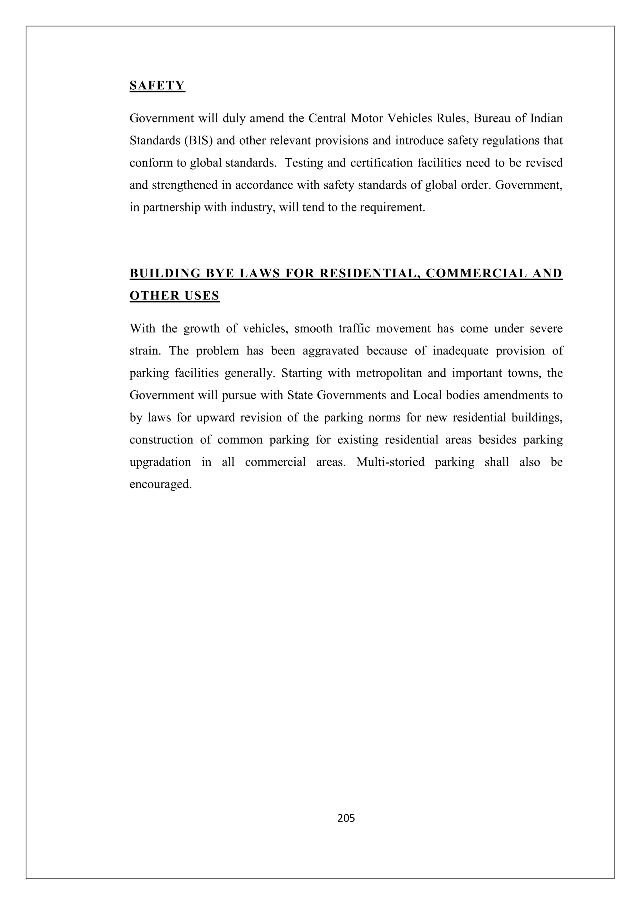 SAFETY
Government will duly amend the Central Motor Vehicles Rules, Bureau of Indian
Standards (BIS) and other relevant provisions and introduce safety regulations that
conform to global standards. Testing and certification facilities need to be revised
and strengthened in accordance with safety standards of global order. Government,
in partnership with industry, will tend to the requirement.

BUILDING BYE LAWS FOR RESIDENTIAL, COMMERCIAL AND
OTHER USES
With the growth of vehicles, smooth traffic movement has come under severe
strain. The problem has been aggravated because of inadequate provision of
parking facilities generally. Starting with metropolitan and important towns, the
Government will pursue with State Governments and Local bodies amendments to
by laws for upward revision of the parking norms for new residential buildings,
construction of common parking for existing residential areas besides parking
upgradation in all commercial areas. Multi-storied parking shall also be
encouraged.

205

 