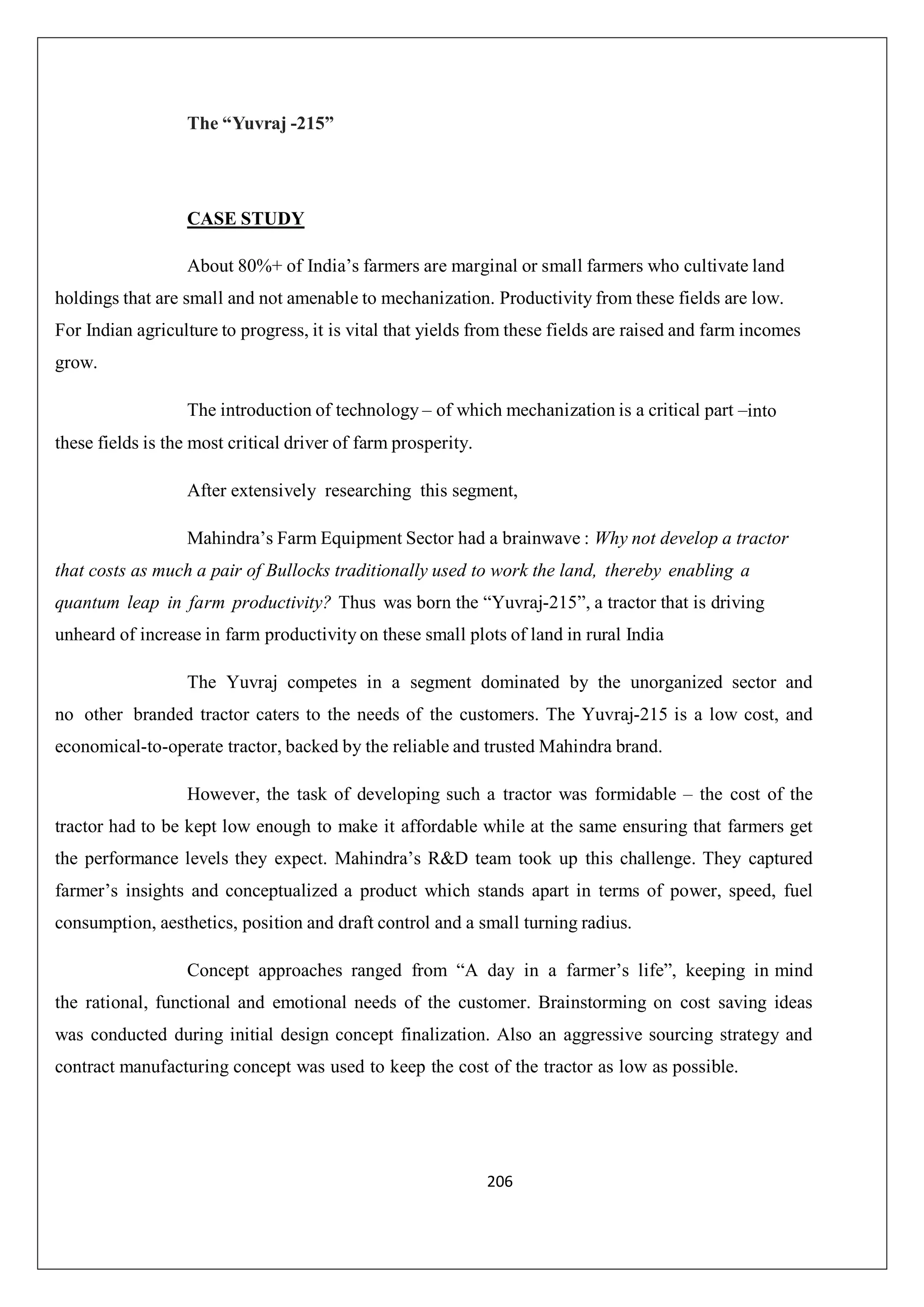 The “Yuvraj -215”

CASE STUDY
About 80%+ of India’s farmers are marginal or small farmers who cultivate land
holdings that are small and not amenable to mechanization. Productivity from these fields are low.
For Indian agriculture to progress, it is vital that yields from these fields are raised and farm incomes
grow.
The introduction of technology – of which mechanization is a critical part –into
these fields is the most critical driver of farm prosperity.
After extensively researching this segment,
Mahindra’s Farm Equipment Sector had a brainwave : Why not develop a tractor
that costs as much a pair of Bullocks traditionally used to work the land, thereby enabling a
quantum leap in farm productivity? Thus was born the “Yuvraj-215”, a tractor that is driving
unheard of increase in farm productivity on these small plots of land in rural India
The Yuvraj competes in a segment dominated by the unorganized sector and
no other branded tractor caters to the needs of the customers. The Yuvraj-215 is a low cost, and
economical-to-operate tractor, backed by the reliable and trusted Mahindra brand.
However, the task of developing such a tractor was formidable – the cost of the
tractor had to be kept low enough to make it affordable while at the same ensuring that farmers get
the performance levels they expect. Mahindra’s R&D team took up this challenge. They captured
farmer’s insights and conceptualized a product which stands apart in terms of power, speed, fuel
consumption, aesthetics, position and draft control and a small turning radius.
Concept approaches ranged from “A day in a farmer’s life”, keeping in mind
the rational, functional and emotional needs of the customer. Brainstorming on cost saving ideas
was conducted during initial design concept finalization. Also an aggressive sourcing strategy and
contract manufacturing concept was used to keep the cost of the tractor as low as possible.

206

 