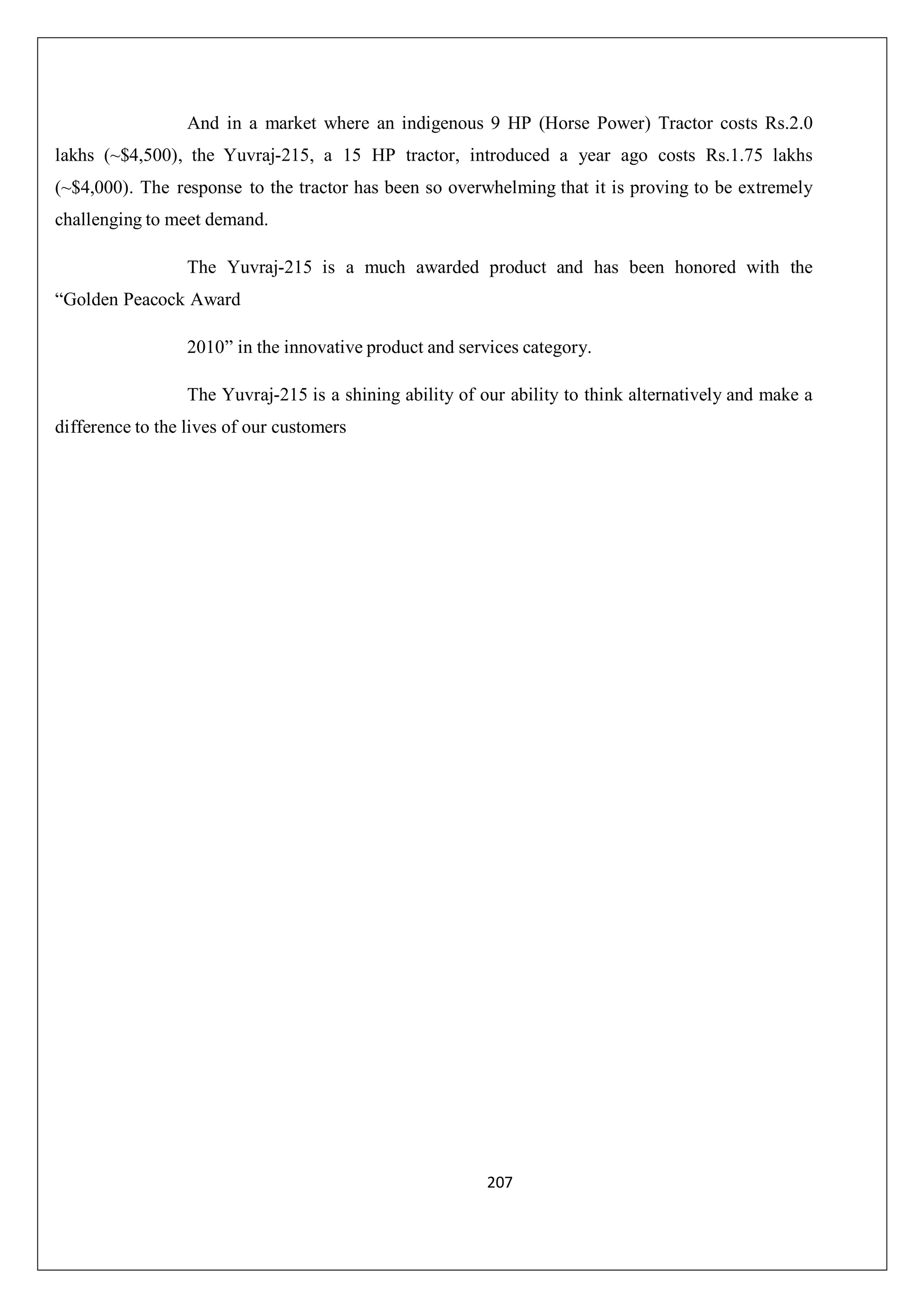And in a market where an indigenous 9 HP (Horse Power) Tractor costs Rs.2.0
lakhs (~$4,500), the Yuvraj-215, a 15 HP tractor, introduced a year ago costs Rs.1.75 lakhs
(~$4,000). The response to the tractor has been so overwhelming that it is proving to be extremely
challenging to meet demand.
The Yuvraj-215 is a much awarded product and has been honored with the
“Golden Peacock Award
2010” in the innovative product and services category.
The Yuvraj-215 is a shining ability of our ability to think alternatively and make a
difference to the lives of our customers

207

 