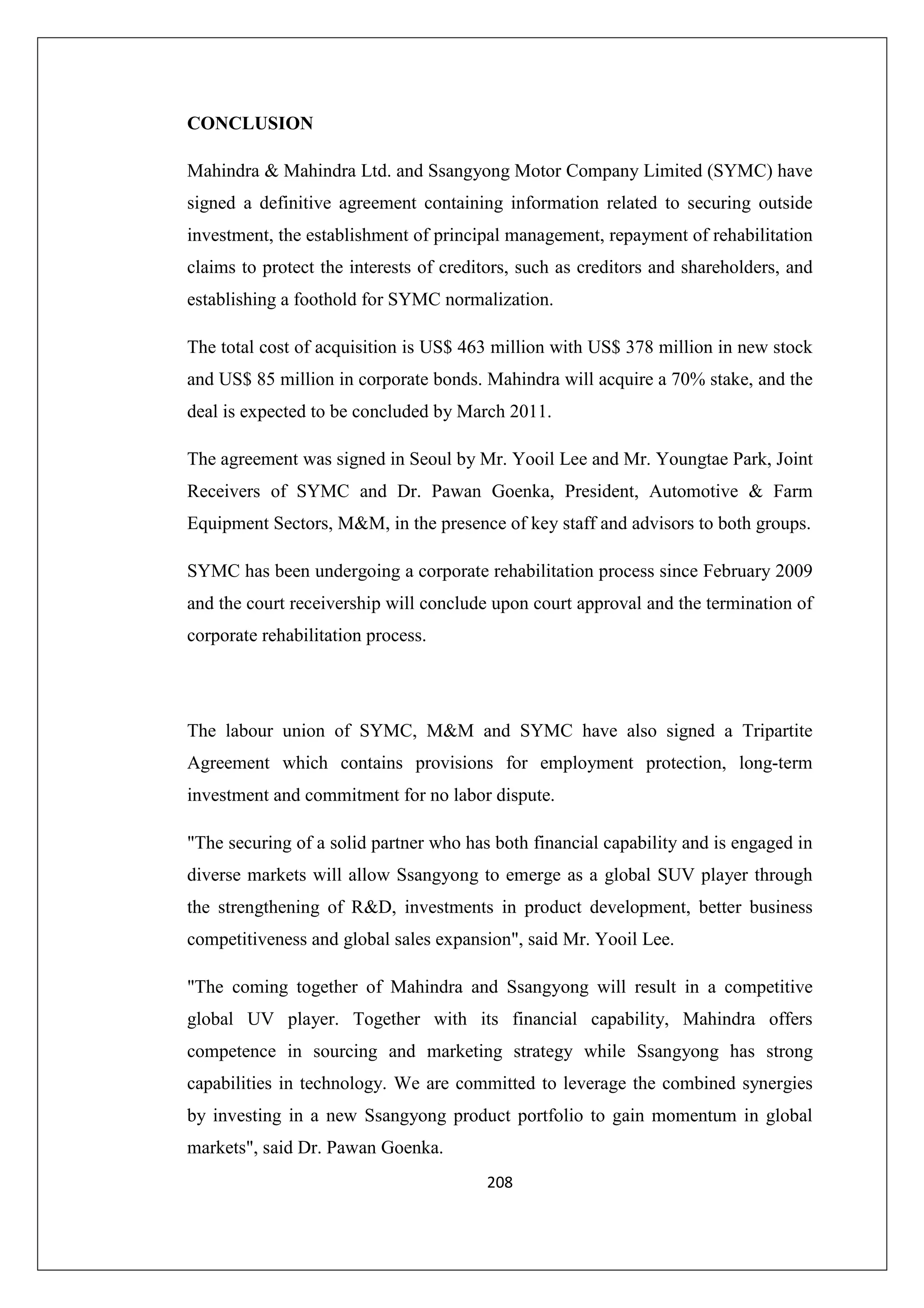 CONCLUSION
Mahindra & Mahindra Ltd. and Ssangyong Motor Company Limited (SYMC) have
signed a definitive agreement containing information related to securing outside
investment, the establishment of principal management, repayment of rehabilitation
claims to protect the interests of creditors, such as creditors and shareholders, and
establishing a foothold for SYMC normalization.
The total cost of acquisition is US$ 463 million with US$ 378 million in new stock
and US$ 85 million in corporate bonds. Mahindra will acquire a 70% stake, and the
deal is expected to be concluded by March 2011.
The agreement was signed in Seoul by Mr. Yooil Lee and Mr. Youngtae Park, Joint
Receivers of SYMC and Dr. Pawan Goenka, President, Automotive & Farm
Equipment Sectors, M&M, in the presence of key staff and advisors to both groups.
SYMC has been undergoing a corporate rehabilitation process since February 2009
and the court receivership will conclude upon court approval and the termination of
corporate rehabilitation process.

The labour union of SYMC, M&M and SYMC have also signed a Tripartite
Agreement which contains provisions for employment protection, long-term
investment and commitment for no labor dispute.
"The securing of a solid partner who has both financial capability and is engaged in
diverse markets will allow Ssangyong to emerge as a global SUV player through
the strengthening of R&D, investments in product development, better business
competitiveness and global sales expansion", said Mr. Yooil Lee.
"The coming together of Mahindra and Ssangyong will result in a competitive
global UV player. Together with its financial capability, Mahindra offers
competence in sourcing and marketing strategy while Ssangyong has strong
capabilities in technology. We are committed to leverage the combined synergies
by investing in a new Ssangyong product portfolio to gain momentum in global
markets", said Dr. Pawan Goenka.
208

 