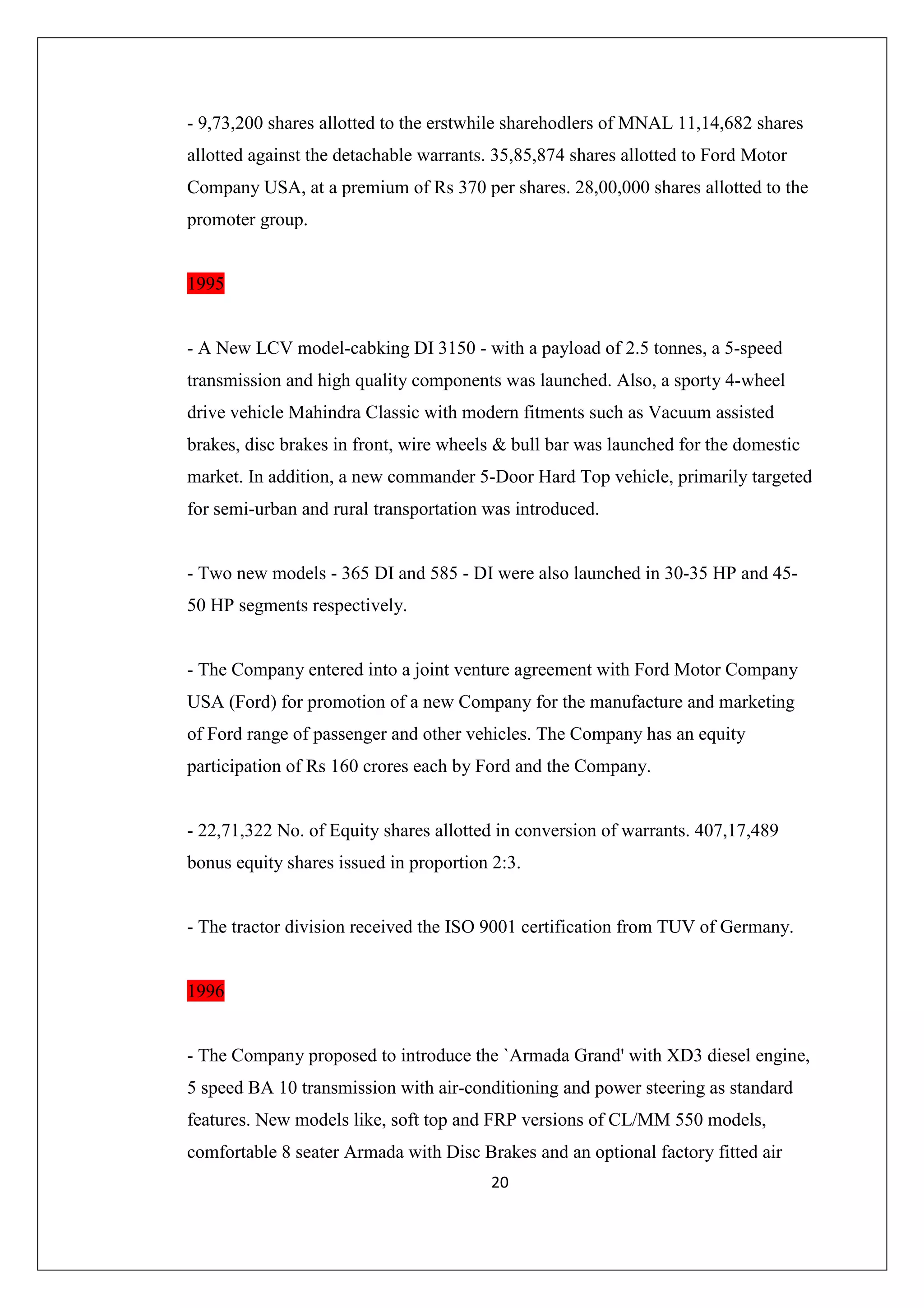 - 9,73,200 shares allotted to the erstwhile sharehodlers of MNAL 11,14,682 shares
allotted against the detachable warrants. 35,85,874 shares allotted to Ford Motor
Company USA, at a premium of Rs 370 per shares. 28,00,000 shares allotted to the
promoter group.

1995

- A New LCV model-cabking DI 3150 - with a payload of 2.5 tonnes, a 5-speed
transmission and high quality components was launched. Also, a sporty 4-wheel
drive vehicle Mahindra Classic with modern fitments such as Vacuum assisted
brakes, disc brakes in front, wire wheels & bull bar was launched for the domestic
market. In addition, a new commander 5-Door Hard Top vehicle, primarily targeted
for semi-urban and rural transportation was introduced.

- Two new models - 365 DI and 585 - DI were also launched in 30-35 HP and 4550 HP segments respectively.

- The Company entered into a joint venture agreement with Ford Motor Company
USA (Ford) for promotion of a new Company for the manufacture and marketing
of Ford range of passenger and other vehicles. The Company has an equity
participation of Rs 160 crores each by Ford and the Company.

- 22,71,322 No. of Equity shares allotted in conversion of warrants. 407,17,489
bonus equity shares issued in proportion 2:3.

- The tractor division received the ISO 9001 certification from TUV of Germany.

1996

- The Company proposed to introduce the `Armada Grand' with XD3 diesel engine,
5 speed BA 10 transmission with air-conditioning and power steering as standard
features. New models like, soft top and FRP versions of CL/MM 550 models,
comfortable 8 seater Armada with Disc Brakes and an optional factory fitted air
20

 