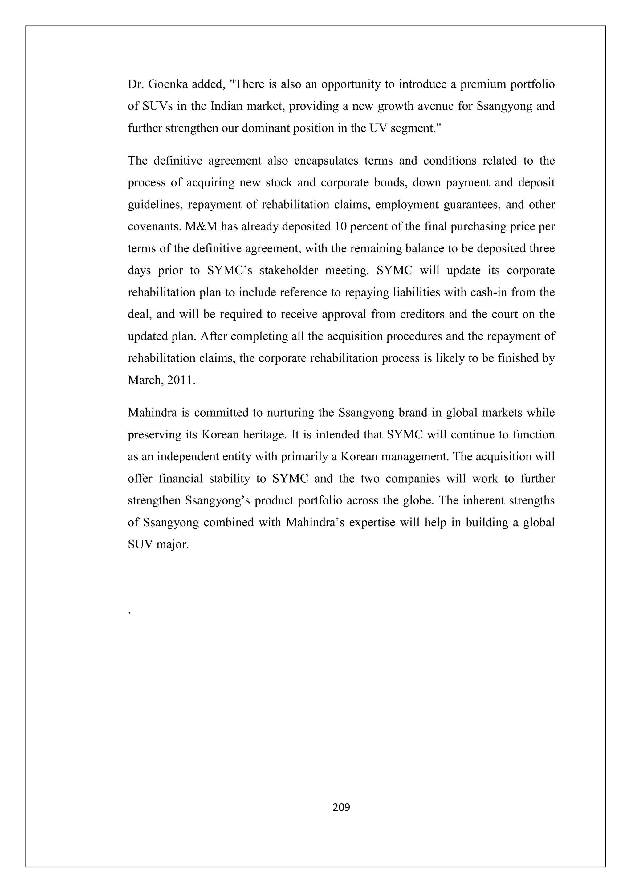 Dr. Goenka added, "There is also an opportunity to introduce a premium portfolio
of SUVs in the Indian market, providing a new growth avenue for Ssangyong and
further strengthen our dominant position in the UV segment."
The definitive agreement also encapsulates terms and conditions related to the
process of acquiring new stock and corporate bonds, down payment and deposit
guidelines, repayment of rehabilitation claims, employment guarantees, and other
covenants. M&M has already deposited 10 percent of the final purchasing price per
terms of the definitive agreement, with the remaining balance to be deposited three
days prior to SYMC’s stakeholder meeting. SYMC will update its corporate
rehabilitation plan to include reference to repaying liabilities with cash-in from the
deal, and will be required to receive approval from creditors and the court on the
updated plan. After completing all the acquisition procedures and the repayment of
rehabilitation claims, the corporate rehabilitation process is likely to be finished by
March, 2011.
Mahindra is committed to nurturing the Ssangyong brand in global markets while
preserving its Korean heritage. It is intended that SYMC will continue to function
as an independent entity with primarily a Korean management. The acquisition will
offer financial stability to SYMC and the two companies will work to further
strengthen Ssangyong’s product portfolio across the globe. The inherent strengths
of Ssangyong combined with Mahindra’s expertise will help in building a global
SUV major.

.

209

 