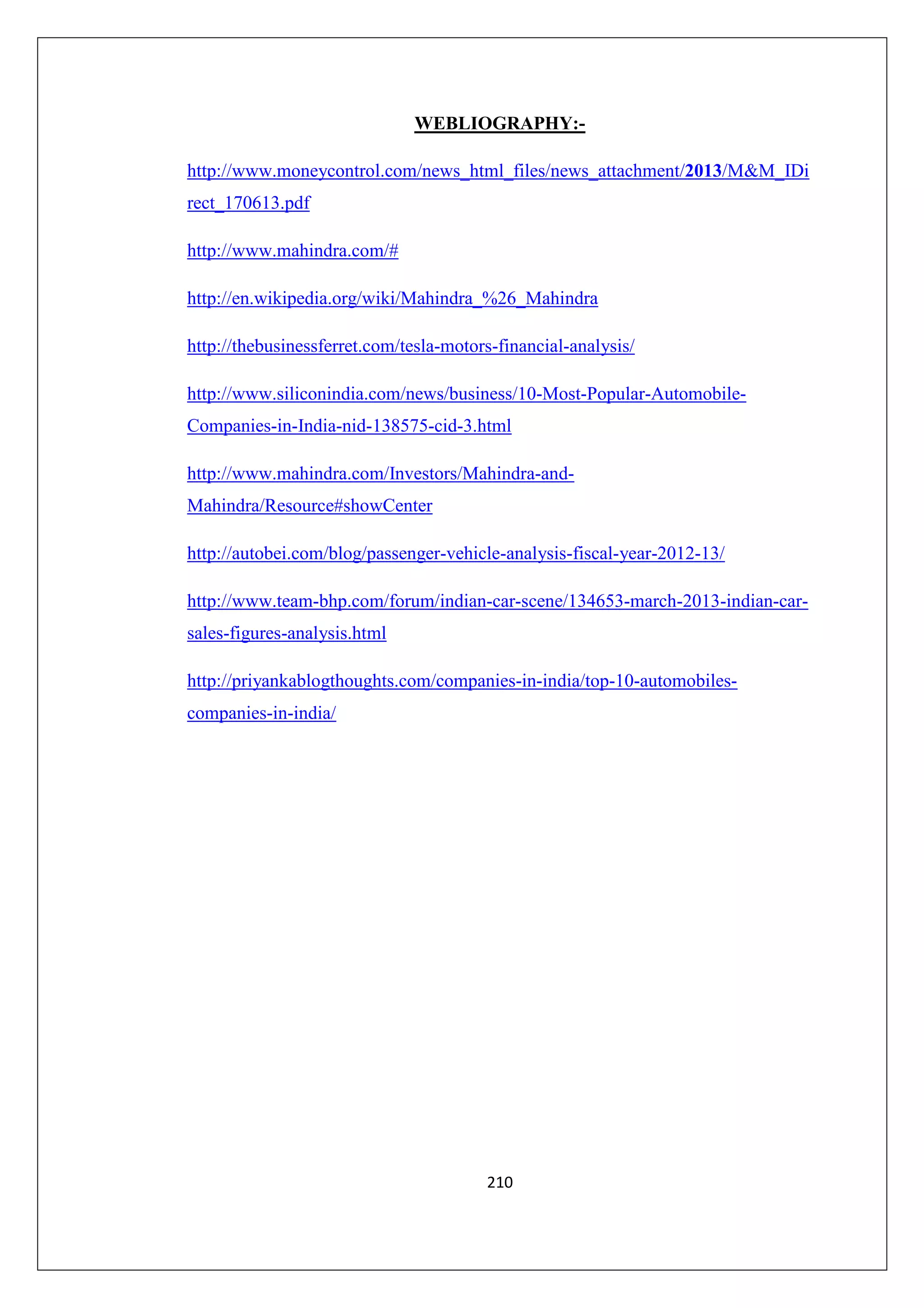 WEBLIOGRAPHY:http://www.moneycontrol.com/news_html_files/news_attachment/2013/M&M_IDi
rect_170613.pdf
http://www.mahindra.com/#
http://en.wikipedia.org/wiki/Mahindra_%26_Mahindra
http://thebusinessferret.com/tesla-motors-financial-analysis/
http://www.siliconindia.com/news/business/10-Most-Popular-AutomobileCompanies-in-India-nid-138575-cid-3.html
http://www.mahindra.com/Investors/Mahindra-andMahindra/Resource#showCenter
http://autobei.com/blog/passenger-vehicle-analysis-fiscal-year-2012-13/
http://www.team-bhp.com/forum/indian-car-scene/134653-march-2013-indian-carsales-figures-analysis.html
http://priyankablogthoughts.com/companies-in-india/top-10-automobilescompanies-in-india/

210

 