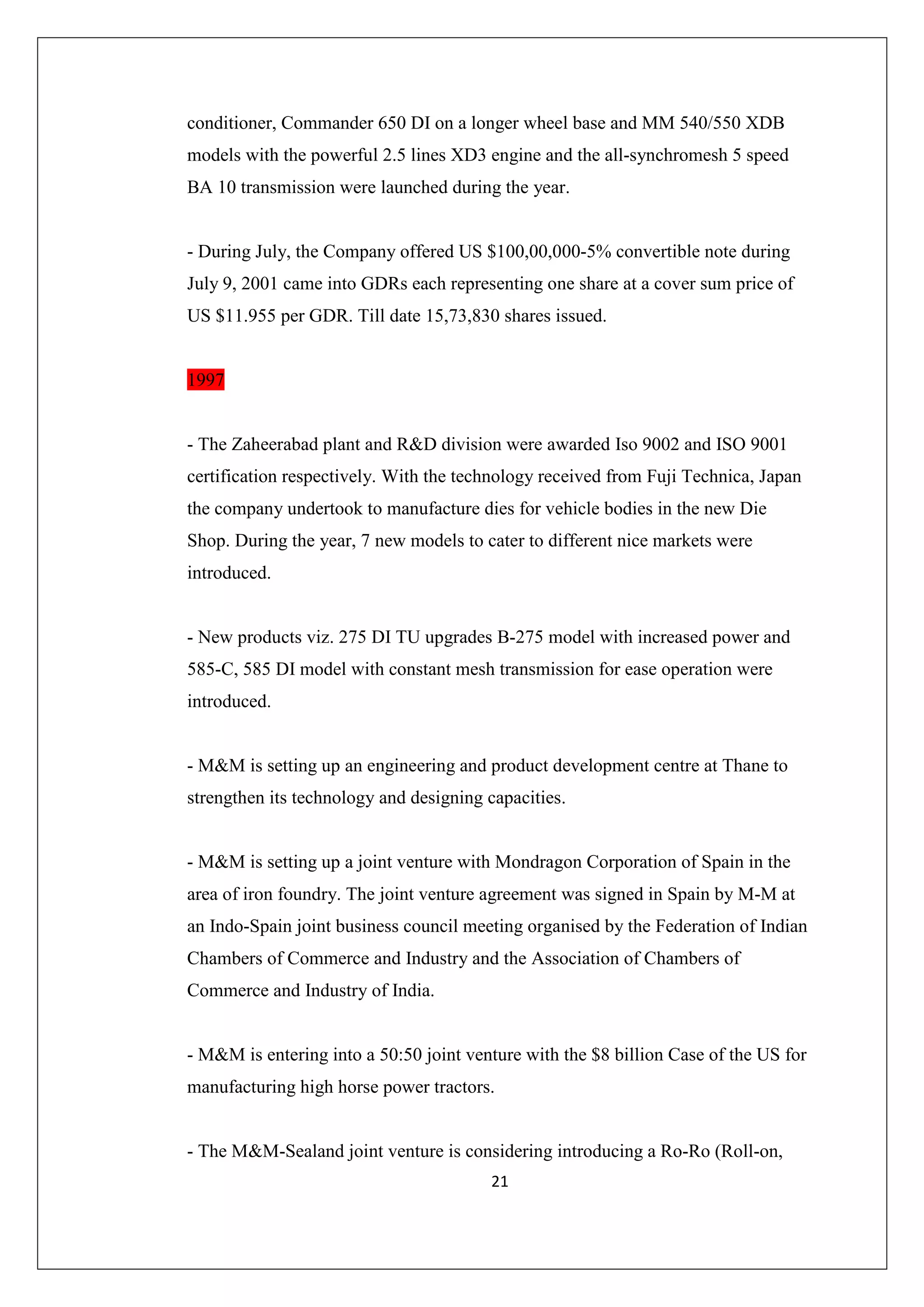 conditioner, Commander 650 DI on a longer wheel base and MM 540/550 XDB
models with the powerful 2.5 lines XD3 engine and the all-synchromesh 5 speed
BA 10 transmission were launched during the year.

- During July, the Company offered US $100,00,000-5% convertible note during
July 9, 2001 came into GDRs each representing one share at a cover sum price of
US $11.955 per GDR. Till date 15,73,830 shares issued.

1997

- The Zaheerabad plant and R&D division were awarded Iso 9002 and ISO 9001
certification respectively. With the technology received from Fuji Technica, Japan
the company undertook to manufacture dies for vehicle bodies in the new Die
Shop. During the year, 7 new models to cater to different nice markets were
introduced.

- New products viz. 275 DI TU upgrades B-275 model with increased power and
585-C, 585 DI model with constant mesh transmission for ease operation were
introduced.

- M&M is setting up an engineering and product development centre at Thane to
strengthen its technology and designing capacities.

- M&M is setting up a joint venture with Mondragon Corporation of Spain in the
area of iron foundry. The joint venture agreement was signed in Spain by M-M at
an Indo-Spain joint business council meeting organised by the Federation of Indian
Chambers of Commerce and Industry and the Association of Chambers of
Commerce and Industry of India.

- M&M is entering into a 50:50 joint venture with the $8 billion Case of the US for
manufacturing high horse power tractors.

- The M&M-Sealand joint venture is considering introducing a Ro-Ro (Roll-on,
21

 