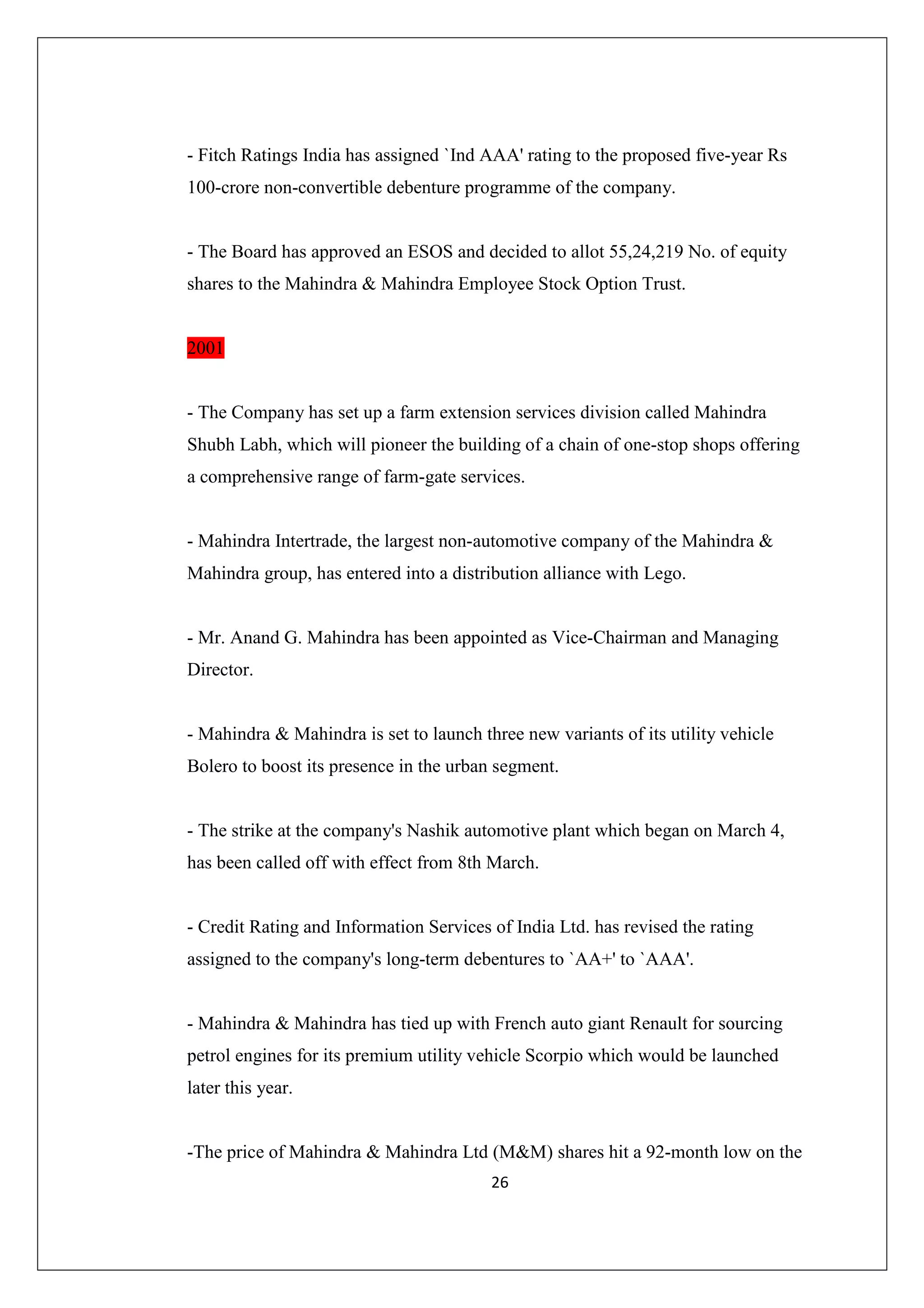 - Fitch Ratings India has assigned `Ind AAA' rating to the proposed five-year Rs
100-crore non-convertible debenture programme of the company.

- The Board has approved an ESOS and decided to allot 55,24,219 No. of equity
shares to the Mahindra & Mahindra Employee Stock Option Trust.

2001

- The Company has set up a farm extension services division called Mahindra
Shubh Labh, which will pioneer the building of a chain of one-stop shops offering
a comprehensive range of farm-gate services.

- Mahindra Intertrade, the largest non-automotive company of the Mahindra &
Mahindra group, has entered into a distribution alliance with Lego.

- Mr. Anand G. Mahindra has been appointed as Vice-Chairman and Managing
Director.

- Mahindra & Mahindra is set to launch three new variants of its utility vehicle
Bolero to boost its presence in the urban segment.

- The strike at the company's Nashik automotive plant which began on March 4,
has been called off with effect from 8th March.

- Credit Rating and Information Services of India Ltd. has revised the rating
assigned to the company's long-term debentures to `AA+' to `AAA'.

- Mahindra & Mahindra has tied up with French auto giant Renault for sourcing
petrol engines for its premium utility vehicle Scorpio which would be launched
later this year.

-The price of Mahindra & Mahindra Ltd (M&M) shares hit a 92-month low on the
26

 