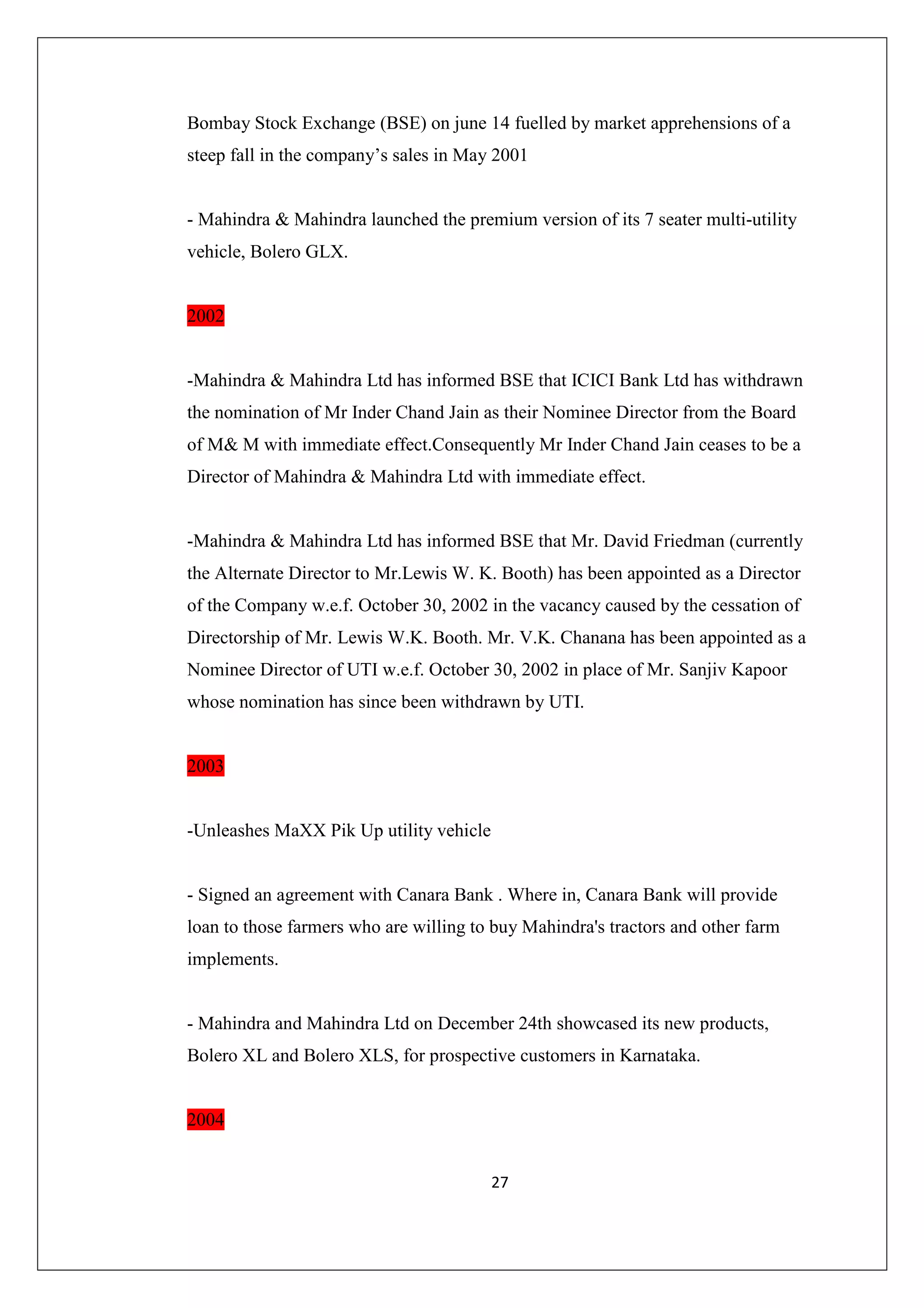 Bombay Stock Exchange (BSE) on june 14 fuelled by market apprehensions of a
steep fall in the company’s sales in May 2001

- Mahindra & Mahindra launched the premium version of its 7 seater multi-utility
vehicle, Bolero GLX.

2002

-Mahindra & Mahindra Ltd has informed BSE that ICICI Bank Ltd has withdrawn
the nomination of Mr Inder Chand Jain as their Nominee Director from the Board
of M& M with immediate effect.Consequently Mr Inder Chand Jain ceases to be a
Director of Mahindra & Mahindra Ltd with immediate effect.

-Mahindra & Mahindra Ltd has informed BSE that Mr. David Friedman (currently
the Alternate Director to Mr.Lewis W. K. Booth) has been appointed as a Director
of the Company w.e.f. October 30, 2002 in the vacancy caused by the cessation of
Directorship of Mr. Lewis W.K. Booth. Mr. V.K. Chanana has been appointed as a
Nominee Director of UTI w.e.f. October 30, 2002 in place of Mr. Sanjiv Kapoor
whose nomination has since been withdrawn by UTI.

2003

-Unleashes MaXX Pik Up utility vehicle

- Signed an agreement with Canara Bank . Where in, Canara Bank will provide
loan to those farmers who are willing to buy Mahindra's tractors and other farm
implements.

- Mahindra and Mahindra Ltd on December 24th showcased its new products,
Bolero XL and Bolero XLS, for prospective customers in Karnataka.

2004
27

 