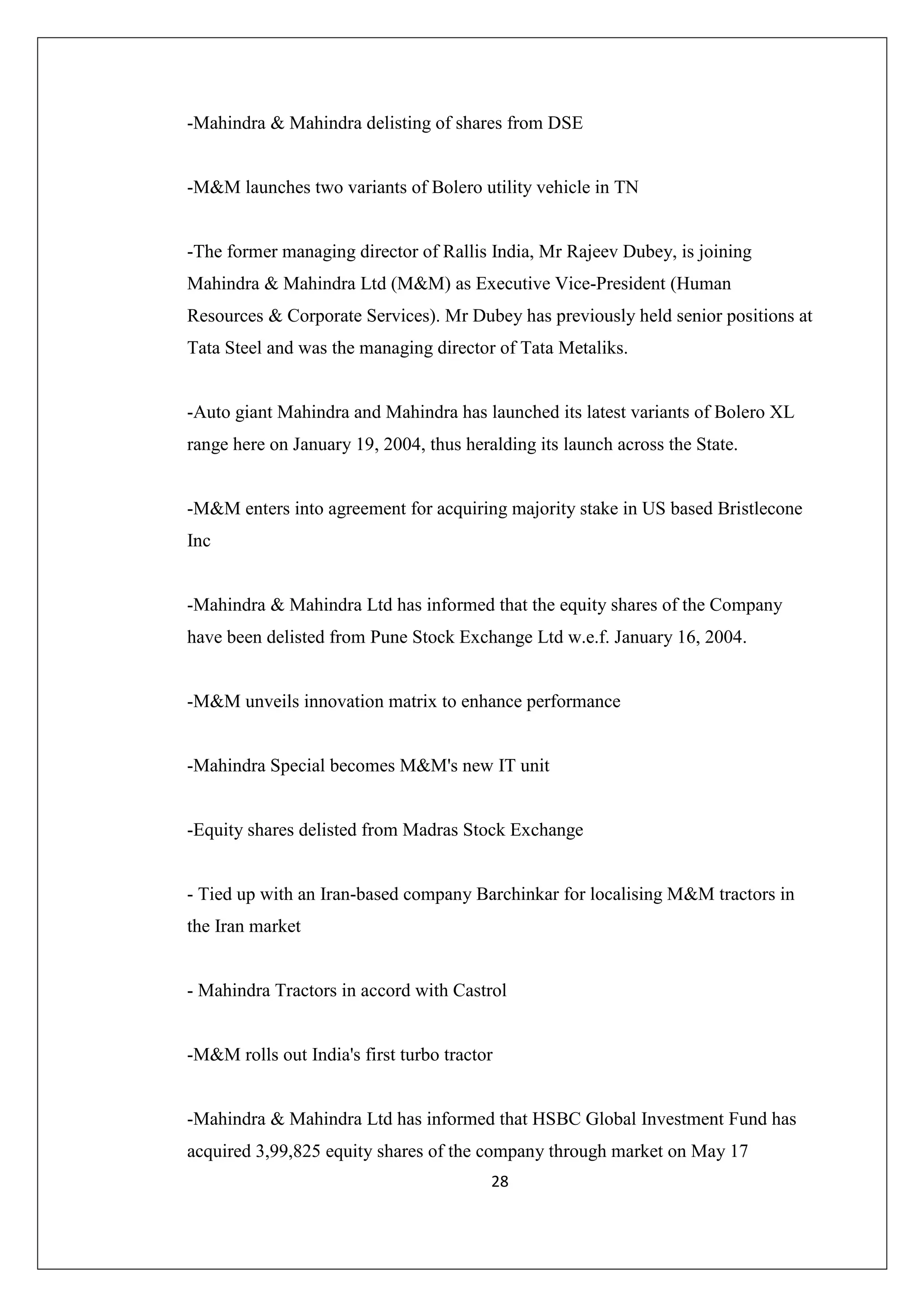 -Mahindra & Mahindra delisting of shares from DSE

-M&M launches two variants of Bolero utility vehicle in TN

-The former managing director of Rallis India, Mr Rajeev Dubey, is joining
Mahindra & Mahindra Ltd (M&M) as Executive Vice-President (Human
Resources & Corporate Services). Mr Dubey has previously held senior positions at
Tata Steel and was the managing director of Tata Metaliks.

-Auto giant Mahindra and Mahindra has launched its latest variants of Bolero XL
range here on January 19, 2004, thus heralding its launch across the State.

-M&M enters into agreement for acquiring majority stake in US based Bristlecone
Inc

-Mahindra & Mahindra Ltd has informed that the equity shares of the Company
have been delisted from Pune Stock Exchange Ltd w.e.f. January 16, 2004.

-M&M unveils innovation matrix to enhance performance

-Mahindra Special becomes M&M's new IT unit

-Equity shares delisted from Madras Stock Exchange

- Tied up with an Iran-based company Barchinkar for localising M&M tractors in
the Iran market

- Mahindra Tractors in accord with Castrol

-M&M rolls out India's first turbo tractor

-Mahindra & Mahindra Ltd has informed that HSBC Global Investment Fund has
acquired 3,99,825 equity shares of the company through market on May 17
28

 