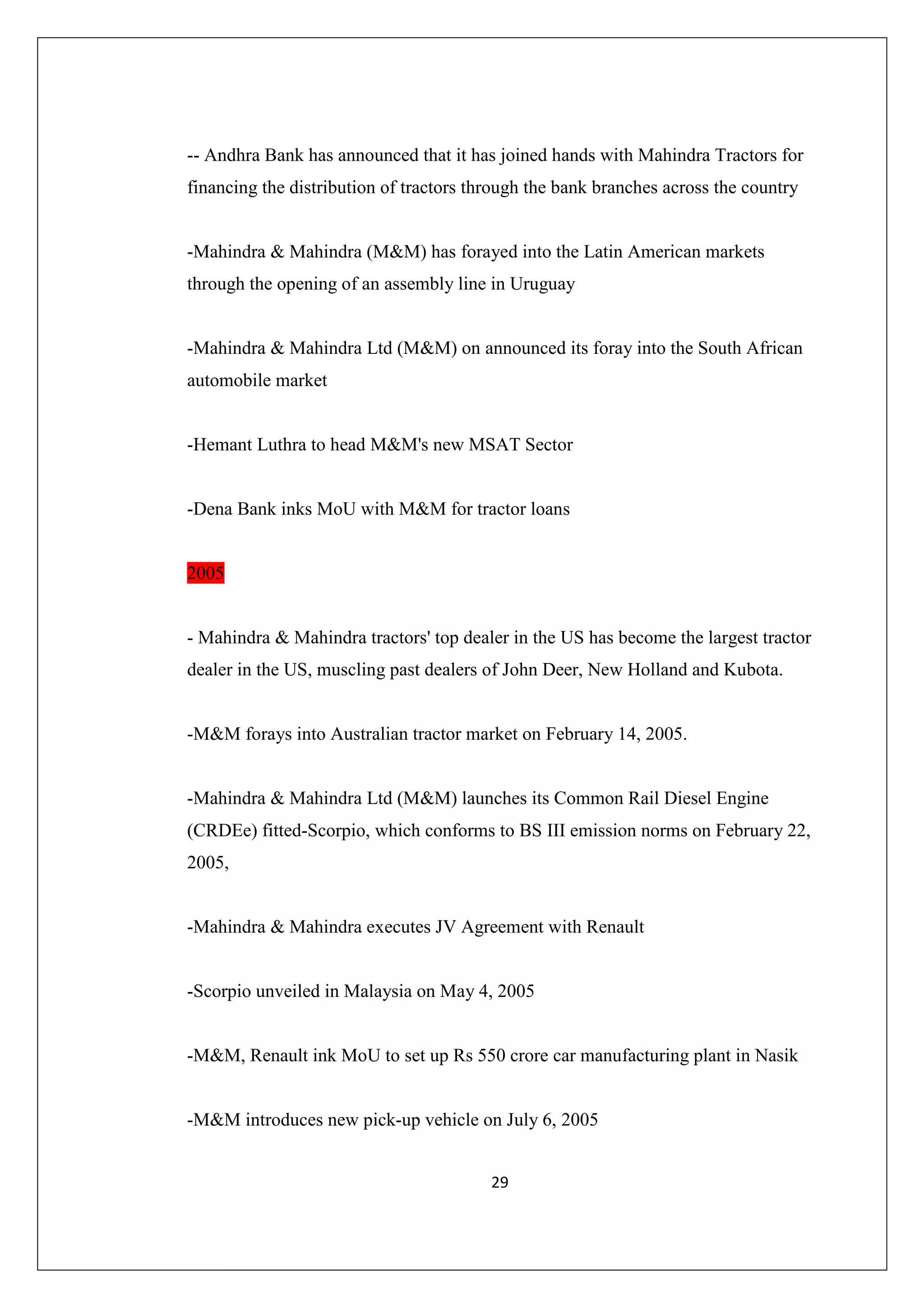 -- Andhra Bank has announced that it has joined hands with Mahindra Tractors for
financing the distribution of tractors through the bank branches across the country

-Mahindra & Mahindra (M&M) has forayed into the Latin American markets
through the opening of an assembly line in Uruguay

-Mahindra & Mahindra Ltd (M&M) on announced its foray into the South African
automobile market

-Hemant Luthra to head M&M's new MSAT Sector

-Dena Bank inks MoU with M&M for tractor loans

2005

- Mahindra & Mahindra tractors' top dealer in the US has become the largest tractor
dealer in the US, muscling past dealers of John Deer, New Holland and Kubota.

-M&M forays into Australian tractor market on February 14, 2005.

-Mahindra & Mahindra Ltd (M&M) launches its Common Rail Diesel Engine
(CRDEe) fitted-Scorpio, which conforms to BS III emission norms on February 22,
2005,

-Mahindra & Mahindra executes JV Agreement with Renault

-Scorpio unveiled in Malaysia on May 4, 2005

-M&M, Renault ink MoU to set up Rs 550 crore car manufacturing plant in Nasik

-M&M introduces new pick-up vehicle on July 6, 2005
29

 