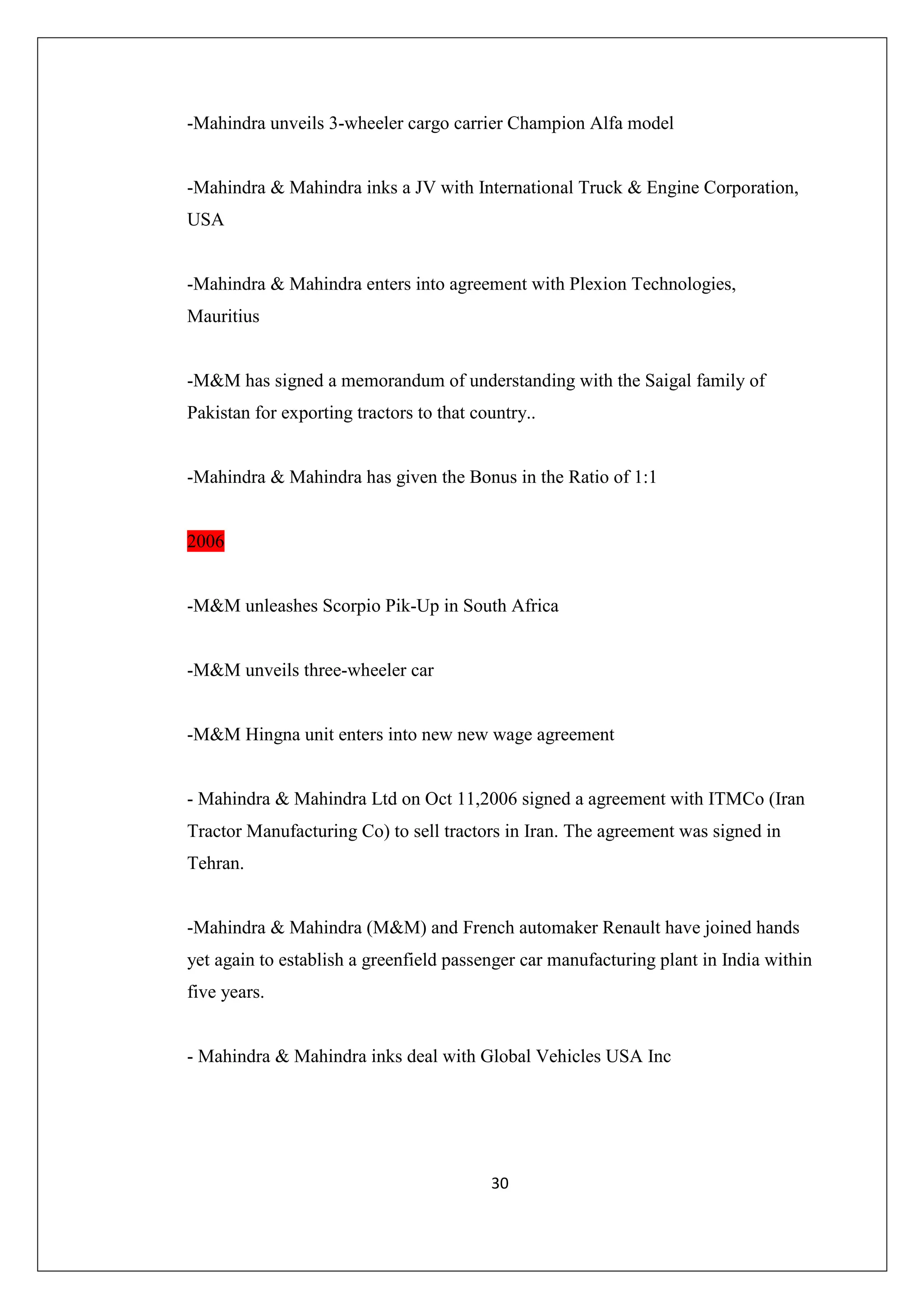 -Mahindra unveils 3-wheeler cargo carrier Champion Alfa model

-Mahindra & Mahindra inks a JV with International Truck & Engine Corporation,
USA

-Mahindra & Mahindra enters into agreement with Plexion Technologies,
Mauritius

-M&M has signed a memorandum of understanding with the Saigal family of
Pakistan for exporting tractors to that country..

-Mahindra & Mahindra has given the Bonus in the Ratio of 1:1

2006

-M&M unleashes Scorpio Pik-Up in South Africa

-M&M unveils three-wheeler car

-M&M Hingna unit enters into new new wage agreement

- Mahindra & Mahindra Ltd on Oct 11,2006 signed a agreement with ITMCo (Iran
Tractor Manufacturing Co) to sell tractors in Iran. The agreement was signed in
Tehran.

-Mahindra & Mahindra (M&M) and French automaker Renault have joined hands
yet again to establish a greenfield passenger car manufacturing plant in India within
five years.

- Mahindra & Mahindra inks deal with Global Vehicles USA Inc

30

 