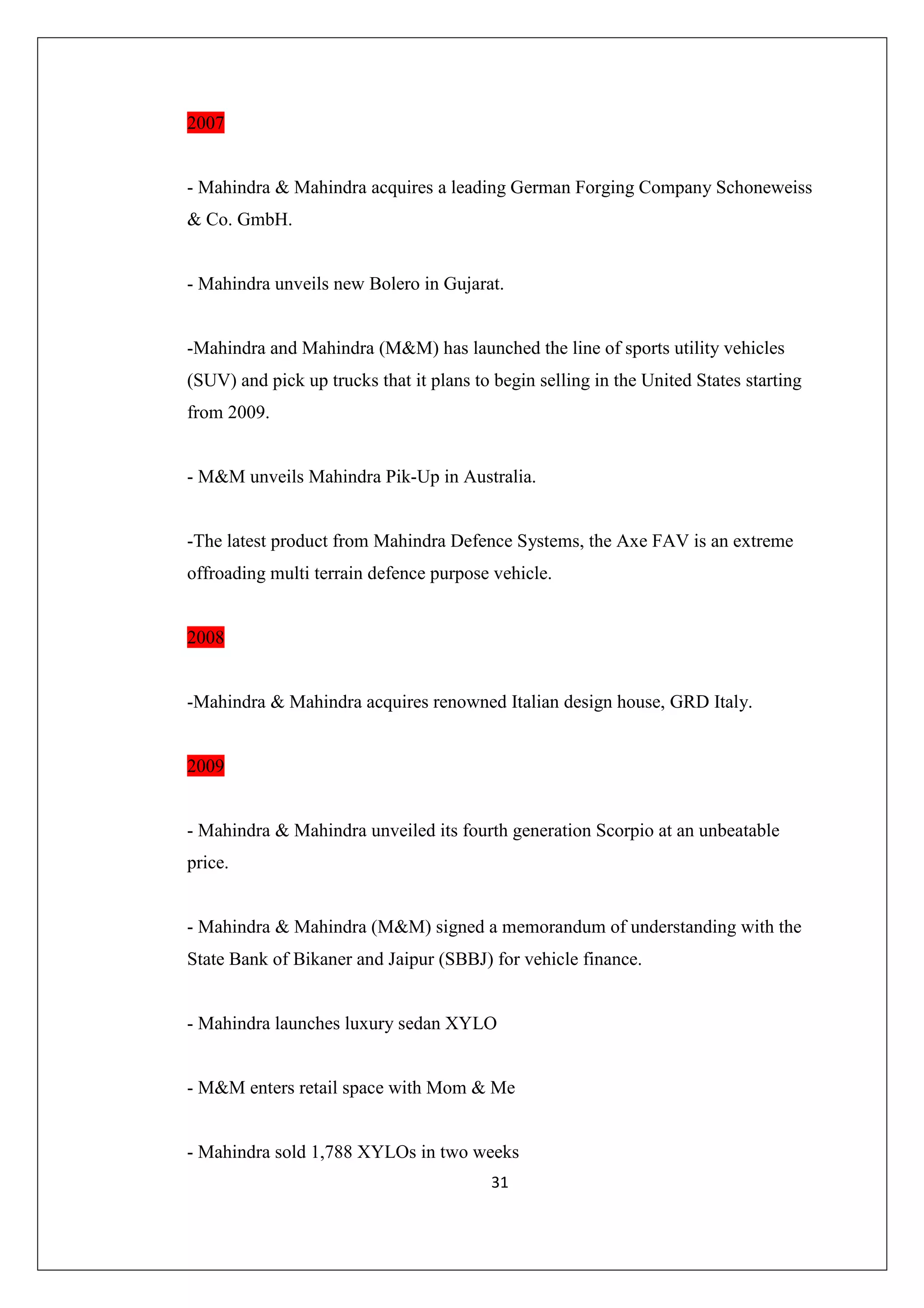 2007

- Mahindra & Mahindra acquires a leading German Forging Company Schoneweiss
& Co. GmbH.

- Mahindra unveils new Bolero in Gujarat.

-Mahindra and Mahindra (M&M) has launched the line of sports utility vehicles
(SUV) and pick up trucks that it plans to begin selling in the United States starting
from 2009.

- M&M unveils Mahindra Pik-Up in Australia.

-The latest product from Mahindra Defence Systems, the Axe FAV is an extreme
offroading multi terrain defence purpose vehicle.

2008

-Mahindra & Mahindra acquires renowned Italian design house, GRD Italy.

2009

- Mahindra & Mahindra unveiled its fourth generation Scorpio at an unbeatable
price.

- Mahindra & Mahindra (M&M) signed a memorandum of understanding with the
State Bank of Bikaner and Jaipur (SBBJ) for vehicle finance.

- Mahindra launches luxury sedan XYLO

- M&M enters retail space with Mom & Me

- Mahindra sold 1,788 XYLOs in two weeks
31

 