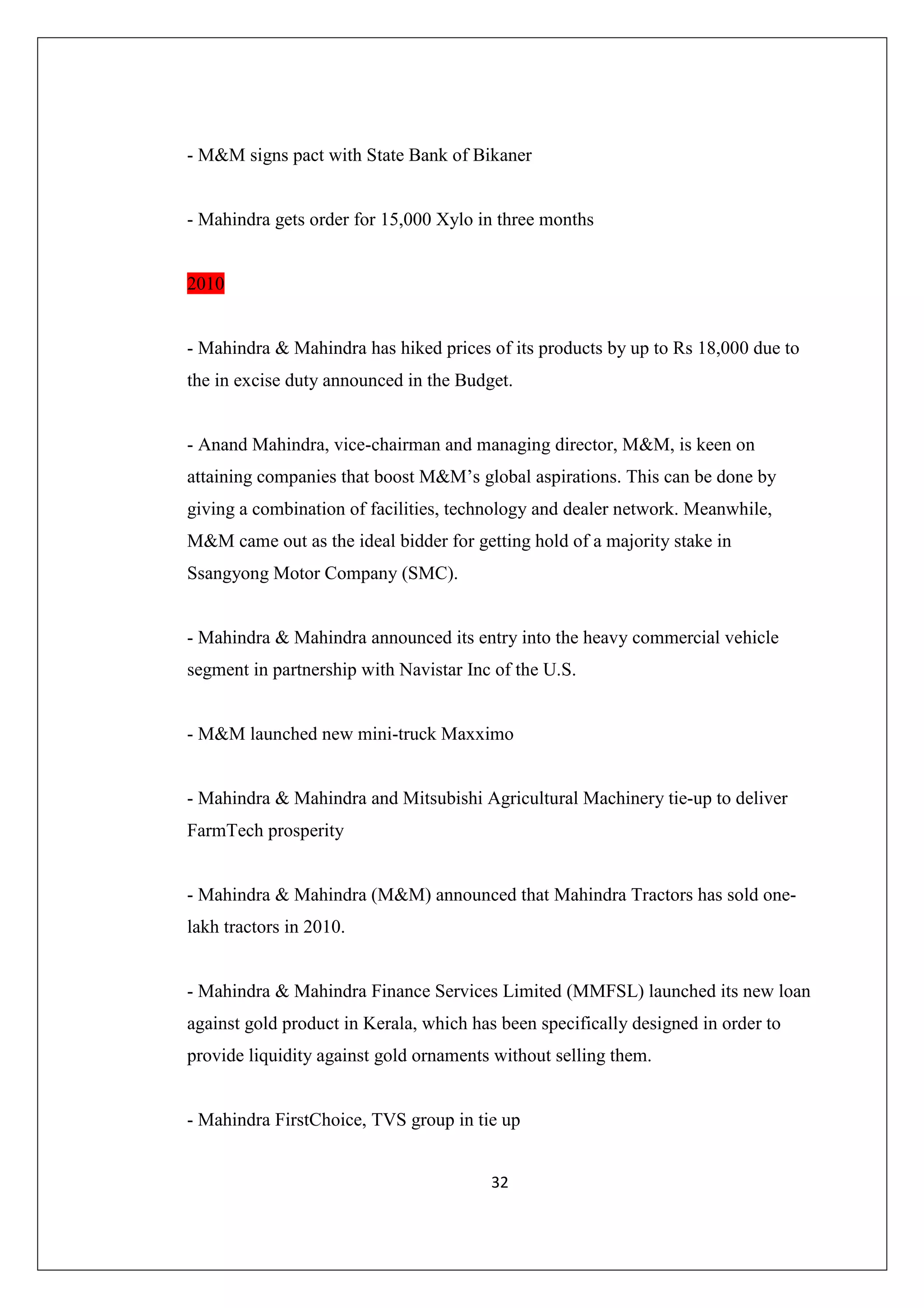 - M&M signs pact with State Bank of Bikaner

- Mahindra gets order for 15,000 Xylo in three months

2010

- Mahindra & Mahindra has hiked prices of its products by up to Rs 18,000 due to
the in excise duty announced in the Budget.

- Anand Mahindra, vice-chairman and managing director, M&M, is keen on
attaining companies that boost M&M’s global aspirations. This can be done by
giving a combination of facilities, technology and dealer network. Meanwhile,
M&M came out as the ideal bidder for getting hold of a majority stake in
Ssangyong Motor Company (SMC).

- Mahindra & Mahindra announced its entry into the heavy commercial vehicle
segment in partnership with Navistar Inc of the U.S.

- M&M launched new mini-truck Maxximo

- Mahindra & Mahindra and Mitsubishi Agricultural Machinery tie-up to deliver
FarmTech prosperity

- Mahindra & Mahindra (M&M) announced that Mahindra Tractors has sold onelakh tractors in 2010.

- Mahindra & Mahindra Finance Services Limited (MMFSL) launched its new loan
against gold product in Kerala, which has been specifically designed in order to
provide liquidity against gold ornaments without selling them.

- Mahindra FirstChoice, TVS group in tie up
32

 