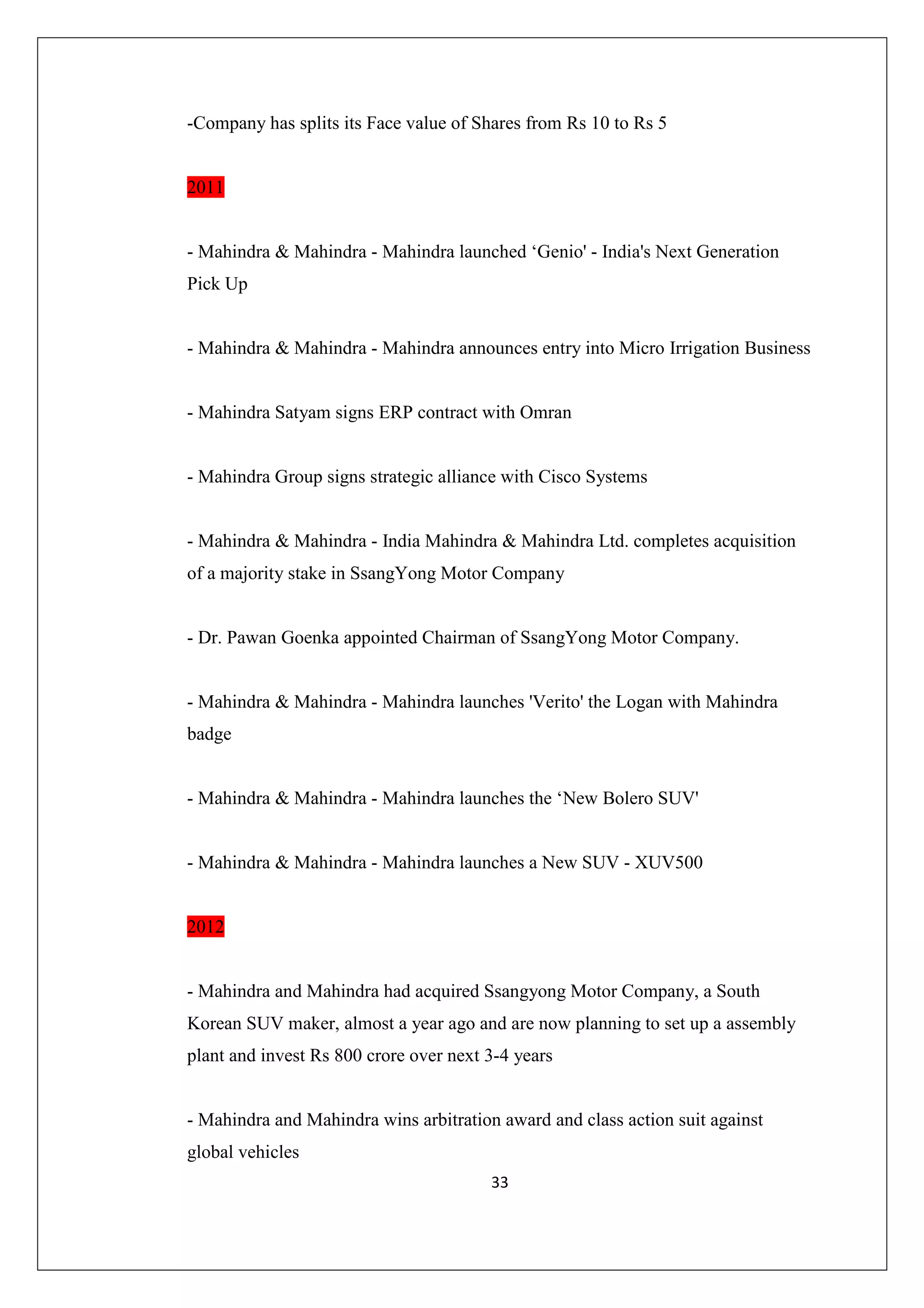 -Company has splits its Face value of Shares from Rs 10 to Rs 5

2011

- Mahindra & Mahindra - Mahindra launched ‘Genio' - India's Next Generation
Pick Up

- Mahindra & Mahindra - Mahindra announces entry into Micro Irrigation Business

- Mahindra Satyam signs ERP contract with Omran

- Mahindra Group signs strategic alliance with Cisco Systems

- Mahindra & Mahindra - India Mahindra & Mahindra Ltd. completes acquisition
of a majority stake in SsangYong Motor Company

- Dr. Pawan Goenka appointed Chairman of SsangYong Motor Company.

- Mahindra & Mahindra - Mahindra launches 'Verito' the Logan with Mahindra
badge

- Mahindra & Mahindra - Mahindra launches the ‘New Bolero SUV'

- Mahindra & Mahindra - Mahindra launches a New SUV - XUV500

2012

- Mahindra and Mahindra had acquired Ssangyong Motor Company, a South
Korean SUV maker, almost a year ago and are now planning to set up a assembly
plant and invest Rs 800 crore over next 3-4 years

- Mahindra and Mahindra wins arbitration award and class action suit against
global vehicles
33

 