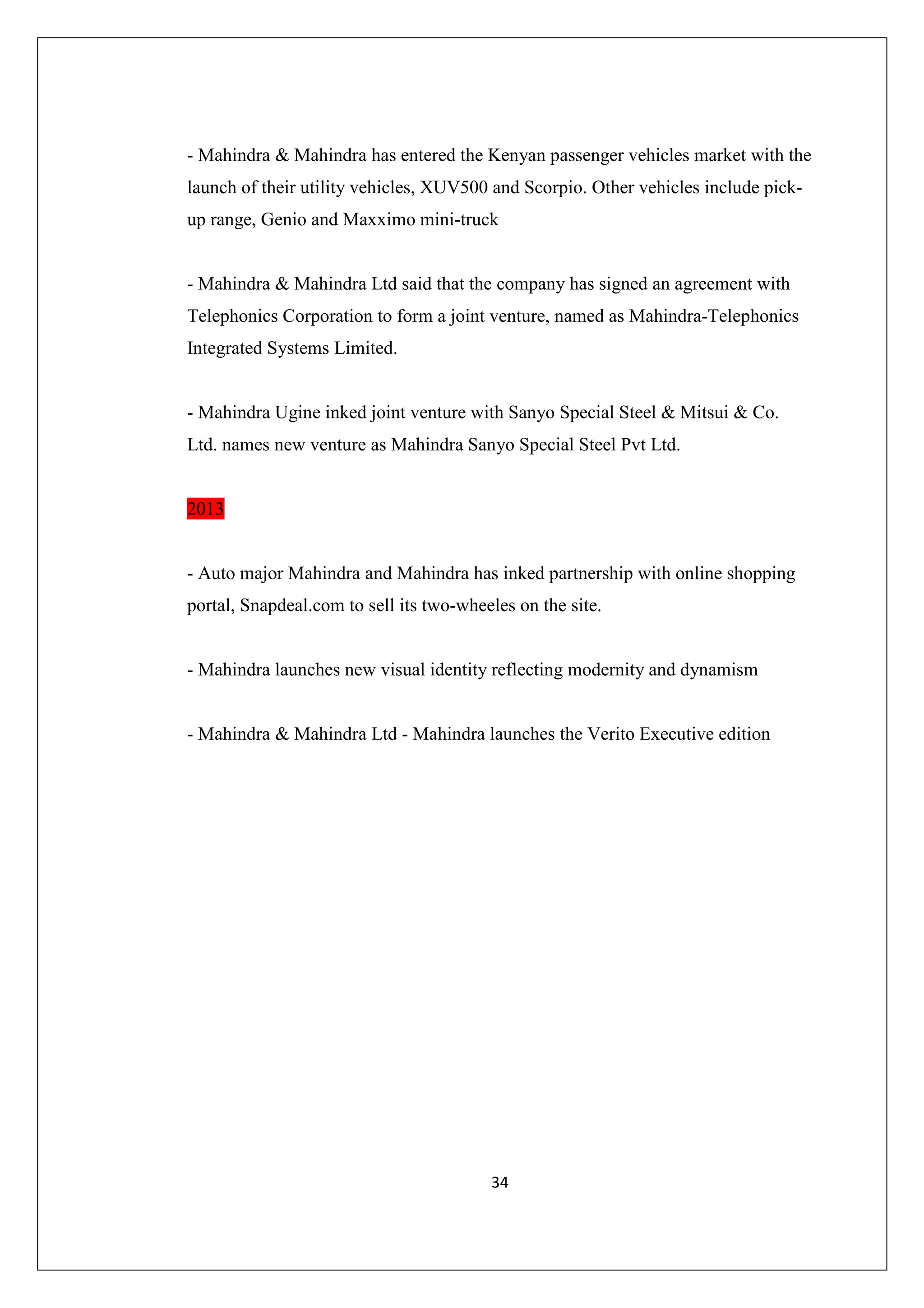 - Mahindra & Mahindra has entered the Kenyan passenger vehicles market with the
launch of their utility vehicles, XUV500 and Scorpio. Other vehicles include pickup range, Genio and Maxximo mini-truck

- Mahindra & Mahindra Ltd said that the company has signed an agreement with
Telephonics Corporation to form a joint venture, named as Mahindra-Telephonics
Integrated Systems Limited.

- Mahindra Ugine inked joint venture with Sanyo Special Steel & Mitsui & Co.
Ltd. names new venture as Mahindra Sanyo Special Steel Pvt Ltd.

2013

- Auto major Mahindra and Mahindra has inked partnership with online shopping
portal, Snapdeal.com to sell its two-wheeles on the site.

- Mahindra launches new visual identity reflecting modernity and dynamism

- Mahindra & Mahindra Ltd - Mahindra launches the Verito Executive edition

34

 