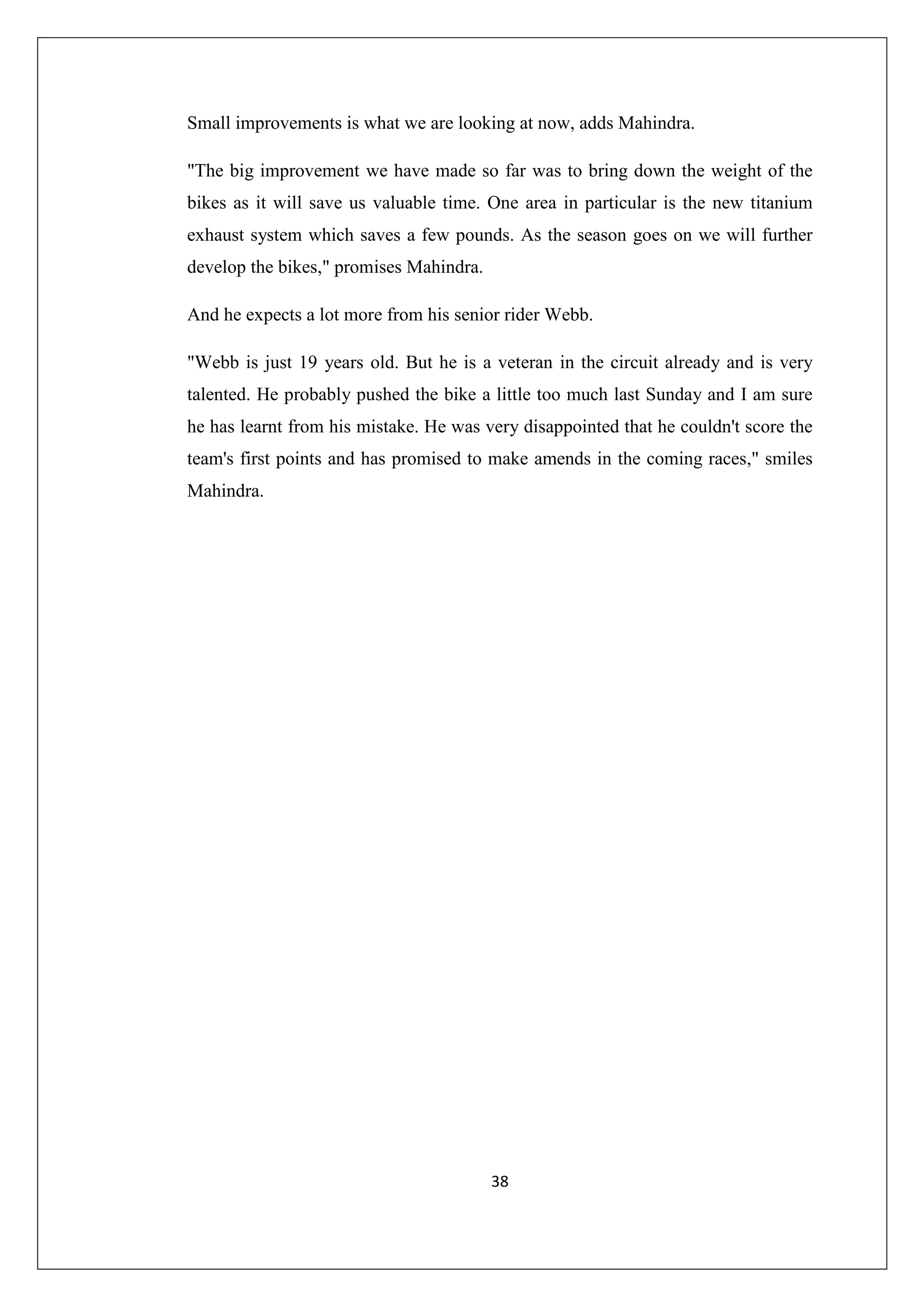 Small improvements is what we are looking at now, adds Mahindra.
"The big improvement we have made so far was to bring down the weight of the
bikes as it will save us valuable time. One area in particular is the new titanium
exhaust system which saves a few pounds. As the season goes on we will further
develop the bikes," promises Mahindra.
And he expects a lot more from his senior rider Webb.
"Webb is just 19 years old. But he is a veteran in the circuit already and is very
talented. He probably pushed the bike a little too much last Sunday and I am sure
he has learnt from his mistake. He was very disappointed that he couldn't score the
team's first points and has promised to make amends in the coming races," smiles
Mahindra.

38

 