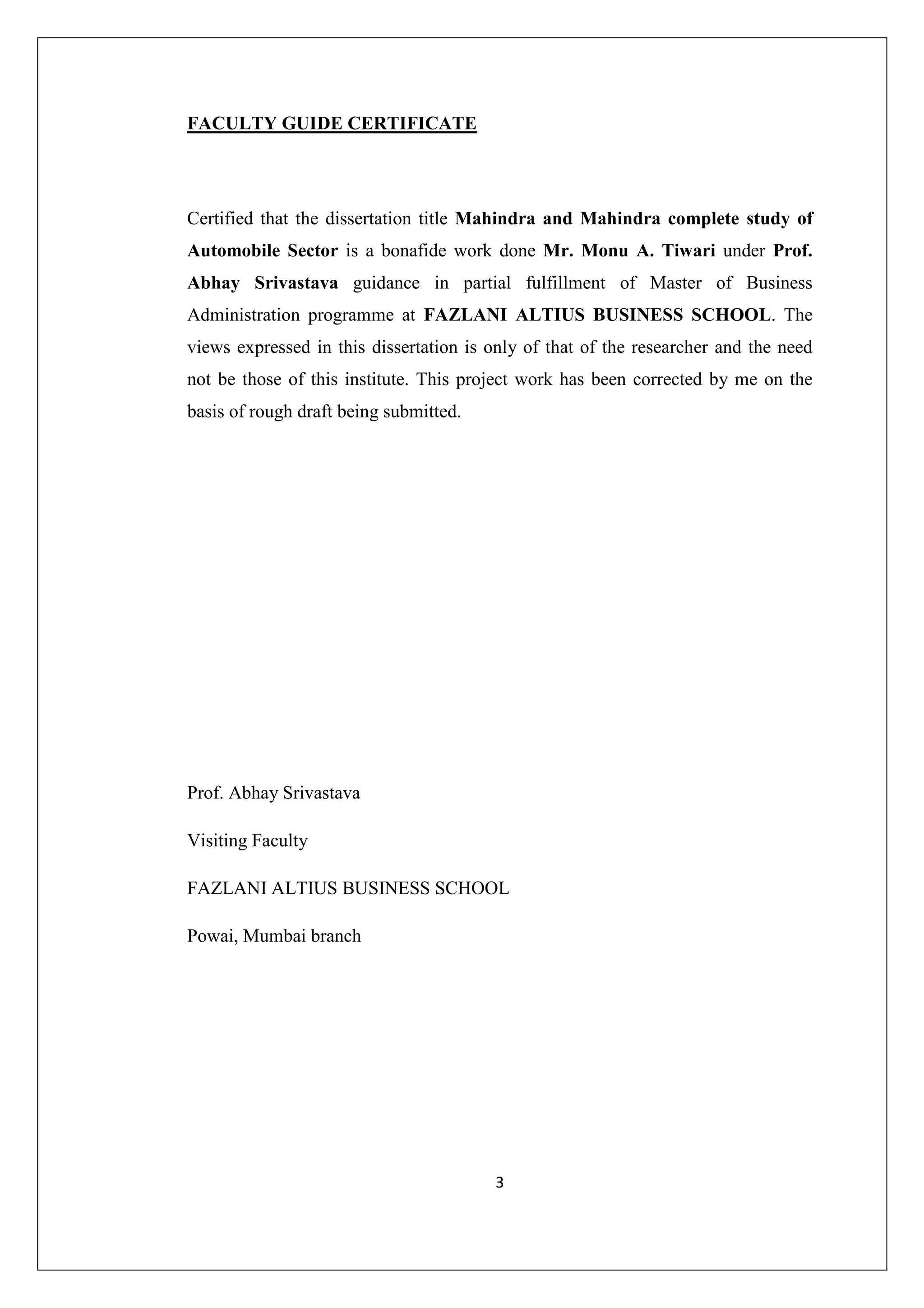 FACULTY GUIDE CERTIFICATE

Certified that the dissertation title Mahindra and Mahindra complete study of
Automobile Sector is a bonafide work done Mr. Monu A. Tiwari under Prof.
Abhay Srivastava guidance in partial fulfillment of Master of Business
Administration programme at FAZLANI ALTIUS BUSINESS SCHOOL. The
views expressed in this dissertation is only of that of the researcher and the need
not be those of this institute. This project work has been corrected by me on the
basis of rough draft being submitted.

Prof. Abhay Srivastava
Visiting Faculty
FAZLANI ALTIUS BUSINESS SCHOOL
Powai, Mumbai branch

3

 