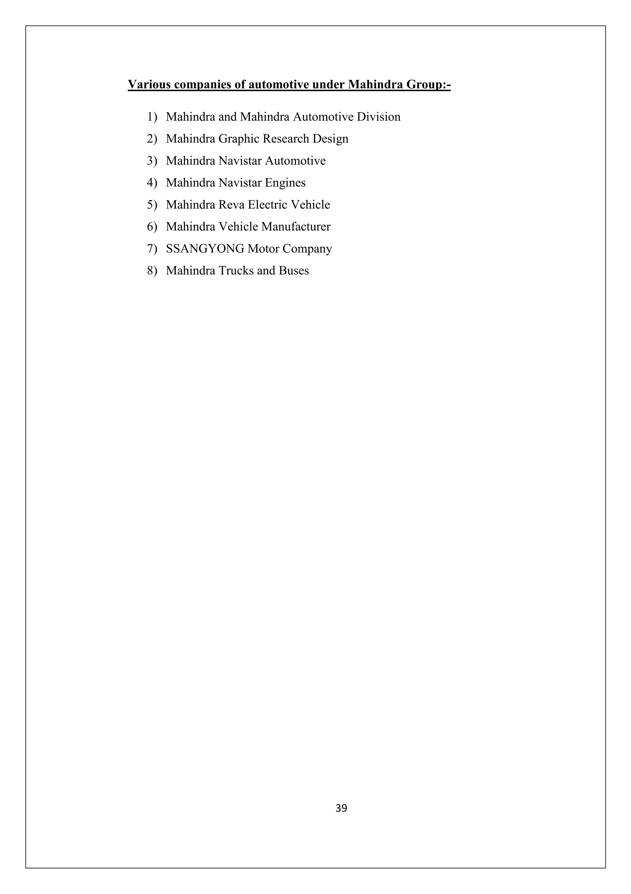 Various companies of automotive under Mahindra Group:1) Mahindra and Mahindra Automotive Division
2) Mahindra Graphic Research Design
3) Mahindra Navistar Automotive
4) Mahindra Navistar Engines
5) Mahindra Reva Electric Vehicle
6) Mahindra Vehicle Manufacturer
7) SSANGYONG Motor Company
8) Mahindra Trucks and Buses

39

 