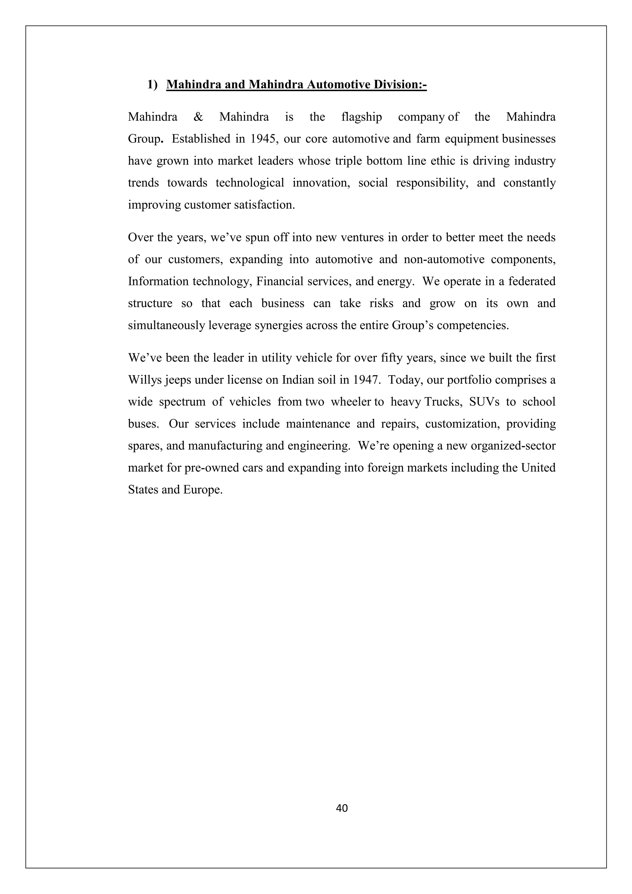 1) Mahindra and Mahindra Automotive Division:Mahindra

&

Mahindra

is

the

flagship

company of

the

Mahindra

Group. Established in 1945, our core automotive and farm equipment businesses
have grown into market leaders whose triple bottom line ethic is driving industry
trends towards technological innovation, social responsibility, and constantly
improving customer satisfaction.
Over the years, we’ve spun off into new ventures in order to better meet the needs
of our customers, expanding into automotive and non-automotive components,
Information technology, Financial services, and energy. We operate in a federated
structure so that each business can take risks and grow on its own and
simultaneously leverage synergies across the entire Group’s competencies.
We’ve been the leader in utility vehicle for over fifty years, since we built the first
Willys jeeps under license on Indian soil in 1947. Today, our portfolio comprises a
wide spectrum of vehicles from two wheeler to heavy Trucks, SUVs to school
buses. Our services include maintenance and repairs, customization, providing
spares, and manufacturing and engineering. We’re opening a new organized-sector
market for pre-owned cars and expanding into foreign markets including the United
States and Europe.

40

 