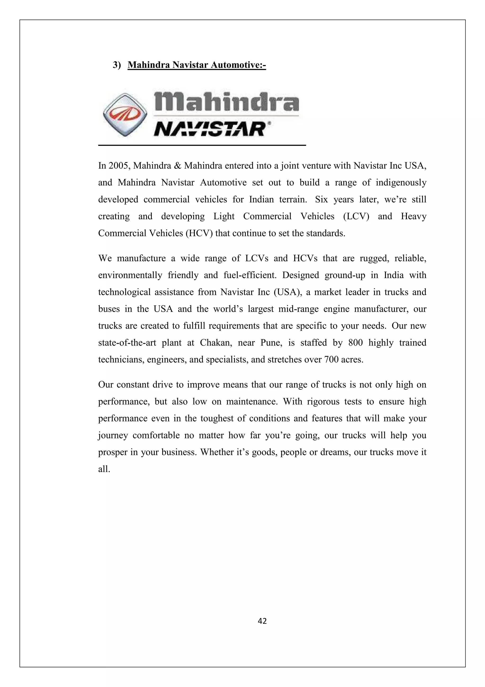 3) Mahindra Navistar Automotive:-

In 2005, Mahindra & Mahindra entered into a joint venture with Navistar Inc USA,
and Mahindra Navistar Automotive set out to build a range of indigenously
developed commercial vehicles for Indian terrain. Six years later, we’re still
creating and developing Light Commercial Vehicles (LCV) and Heavy
Commercial Vehicles (HCV) that continue to set the standards.
We manufacture a wide range of LCVs and HCVs that are rugged, reliable,
environmentally friendly and fuel-efficient. Designed ground-up in India with
technological assistance from Navistar Inc (USA), a market leader in trucks and
buses in the USA and the world’s largest mid-range engine manufacturer, our
trucks are created to fulfill requirements that are specific to your needs. Our new
state-of-the-art plant at Chakan, near Pune, is staffed by 800 highly trained
technicians, engineers, and specialists, and stretches over 700 acres.
Our constant drive to improve means that our range of trucks is not only high on
performance, but also low on maintenance. With rigorous tests to ensure high
performance even in the toughest of conditions and features that will make your
journey comfortable no matter how far you’re going, our trucks will help you
prosper in your business. Whether it’s goods, people or dreams, our trucks move it
all.

42

 