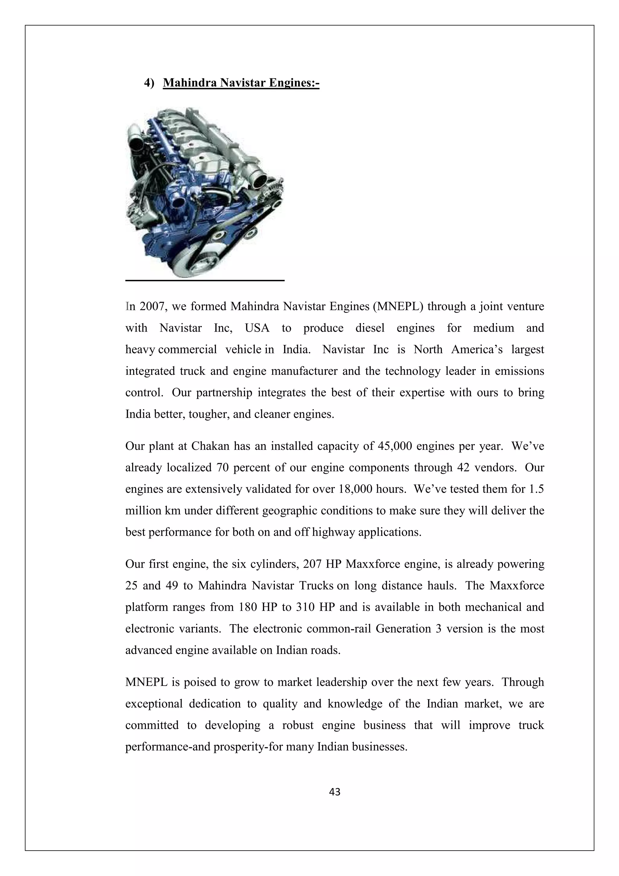 4) Mahindra Navistar Engines:-

In 2007, we formed Mahindra Navistar Engines (MNEPL) through a joint venture
with Navistar Inc, USA to produce diesel engines for medium and
heavy commercial vehicle in India. Navistar Inc is North America’s largest
integrated truck and engine manufacturer and the technology leader in emissions
control. Our partnership integrates the best of their expertise with ours to bring
India better, tougher, and cleaner engines.
Our plant at Chakan has an installed capacity of 45,000 engines per year. We’ve
already localized 70 percent of our engine components through 42 vendors. Our
engines are extensively validated for over 18,000 hours. We’ve tested them for 1.5
million km under different geographic conditions to make sure they will deliver the
best performance for both on and off highway applications.
Our first engine, the six cylinders, 207 HP Maxxforce engine, is already powering
25 and 49 to Mahindra Navistar Trucks on long distance hauls. The Maxxforce
platform ranges from 180 HP to 310 HP and is available in both mechanical and
electronic variants. The electronic common-rail Generation 3 version is the most
advanced engine available on Indian roads.
MNEPL is poised to grow to market leadership over the next few years. Through
exceptional dedication to quality and knowledge of the Indian market, we are
committed to developing a robust engine business that will improve truck
performance-and prosperity-for many Indian businesses.

43

 