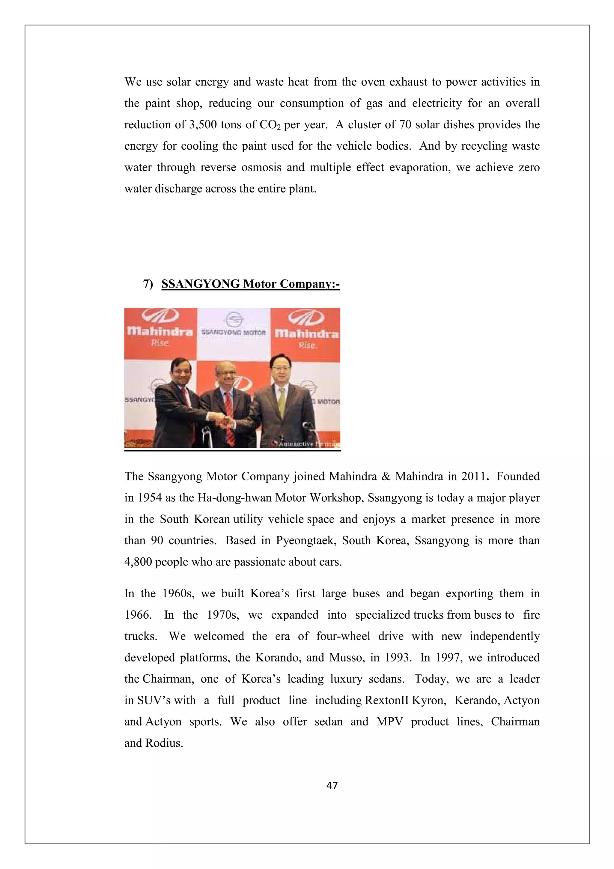 We use solar energy and waste heat from the oven exhaust to power activities in
the paint shop, reducing our consumption of gas and electricity for an overall
reduction of 3,500 tons of CO2 per year. A cluster of 70 solar dishes provides the
energy for cooling the paint used for the vehicle bodies. And by recycling waste
water through reverse osmosis and multiple effect evaporation, we achieve zero
water discharge across the entire plant.

7) SSANGYONG Motor Company:-

The Ssangyong Motor Company joined Mahindra & Mahindra in 2011. Founded
in 1954 as the Ha-dong-hwan Motor Workshop, Ssangyong is today a major player
in the South Korean utility vehicle space and enjoys a market presence in more
than 90 countries. Based in Pyeongtaek, South Korea, Ssangyong is more than
4,800 people who are passionate about cars.
In the 1960s, we built Korea’s first large buses and began exporting them in
1966. In the 1970s, we expanded into specialized trucks from buses to fire
trucks. We welcomed the era of four-wheel drive with new independently
developed platforms, the Korando, and Musso, in 1993. In 1997, we introduced
the Chairman, one of Korea’s leading luxury sedans. Today, we are a leader
in SUV’s with a full product line including RextonII Kyron, Kerando, Actyon
and Actyon sports. We also offer sedan and MPV product lines, Chairman
and Rodius.

47

 
