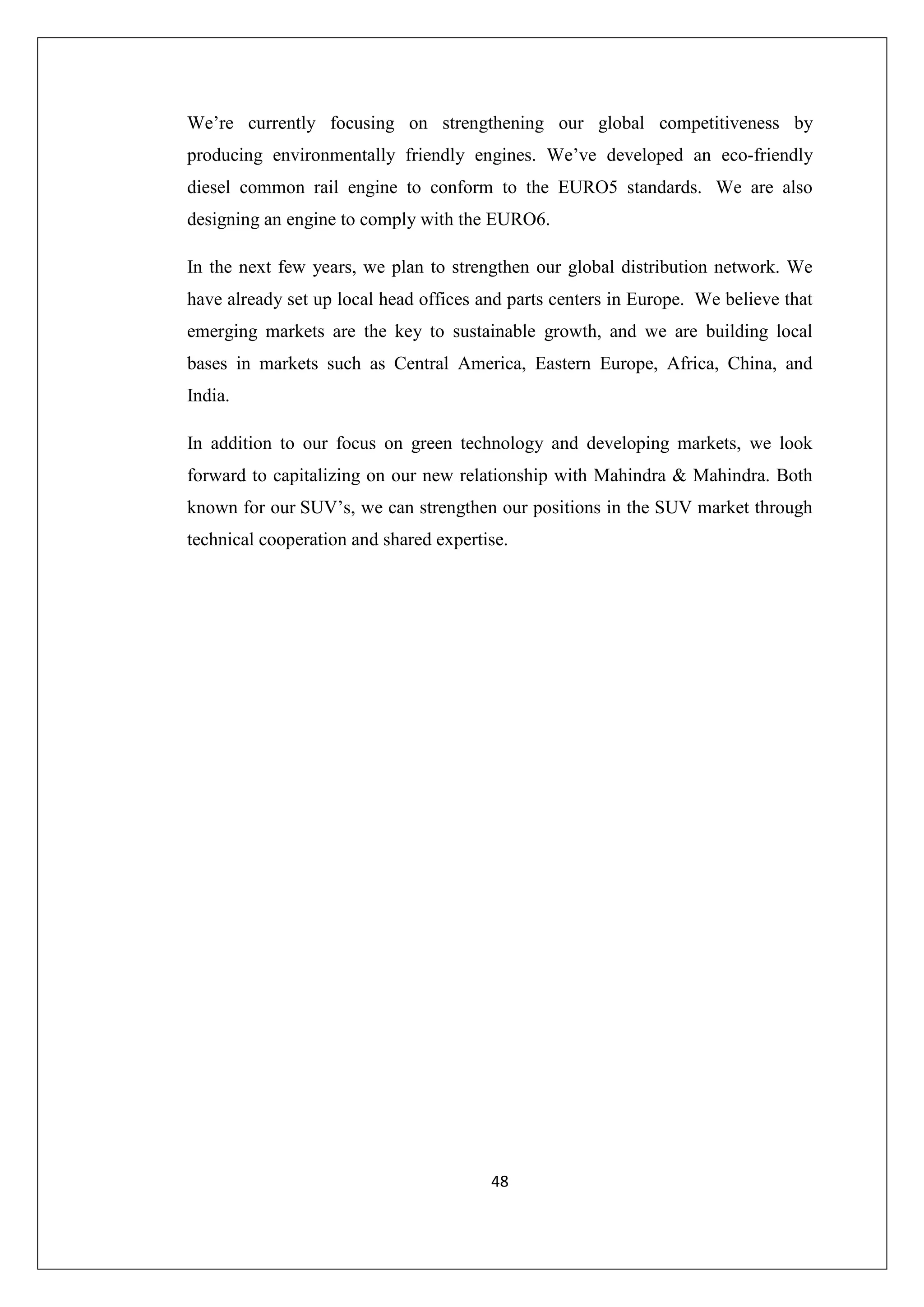 We’re currently focusing on strengthening our global competitiveness by
producing environmentally friendly engines. We’ve developed an eco-friendly
diesel common rail engine to conform to the EURO5 standards. We are also
designing an engine to comply with the EURO6.
In the next few years, we plan to strengthen our global distribution network. We
have already set up local head offices and parts centers in Europe. We believe that
emerging markets are the key to sustainable growth, and we are building local
bases in markets such as Central America, Eastern Europe, Africa, China, and
India.
In addition to our focus on green technology and developing markets, we look
forward to capitalizing on our new relationship with Mahindra & Mahindra. Both
known for our SUV’s, we can strengthen our positions in the SUV market through
technical cooperation and shared expertise.

48

 