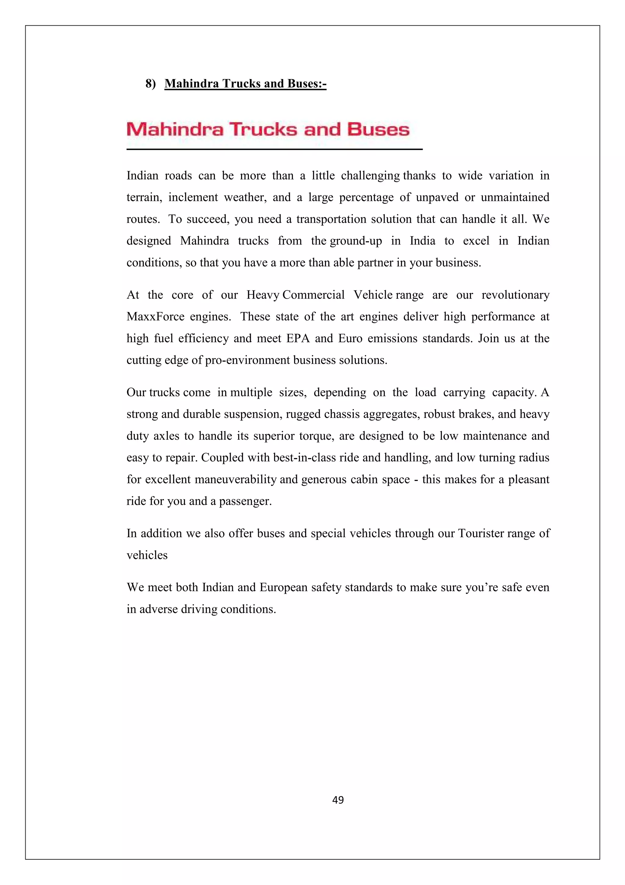 8) Mahindra Trucks and Buses:-

Indian roads can be more than a little challenging thanks to wide variation in
terrain, inclement weather, and a large percentage of unpaved or unmaintained
routes. To succeed, you need a transportation solution that can handle it all. We
designed Mahindra trucks from the ground-up in India to excel in Indian
conditions, so that you have a more than able partner in your business.
At the core of our Heavy Commercial Vehicle range are our revolutionary
MaxxForce engines. These state of the art engines deliver high performance at
high fuel efficiency and meet EPA and Euro emissions standards. Join us at the
cutting edge of pro-environment business solutions.
Our trucks come in multiple sizes, depending on the load carrying capacity. A
strong and durable suspension, rugged chassis aggregates, robust brakes, and heavy
duty axles to handle its superior torque, are designed to be low maintenance and
easy to repair. Coupled with best-in-class ride and handling, and low turning radius
for excellent maneuverability and generous cabin space - this makes for a pleasant
ride for you and a passenger.
In addition we also offer buses and special vehicles through our Tourister range of
vehicles
We meet both Indian and European safety standards to make sure you’re safe even
in adverse driving conditions.

49

 
