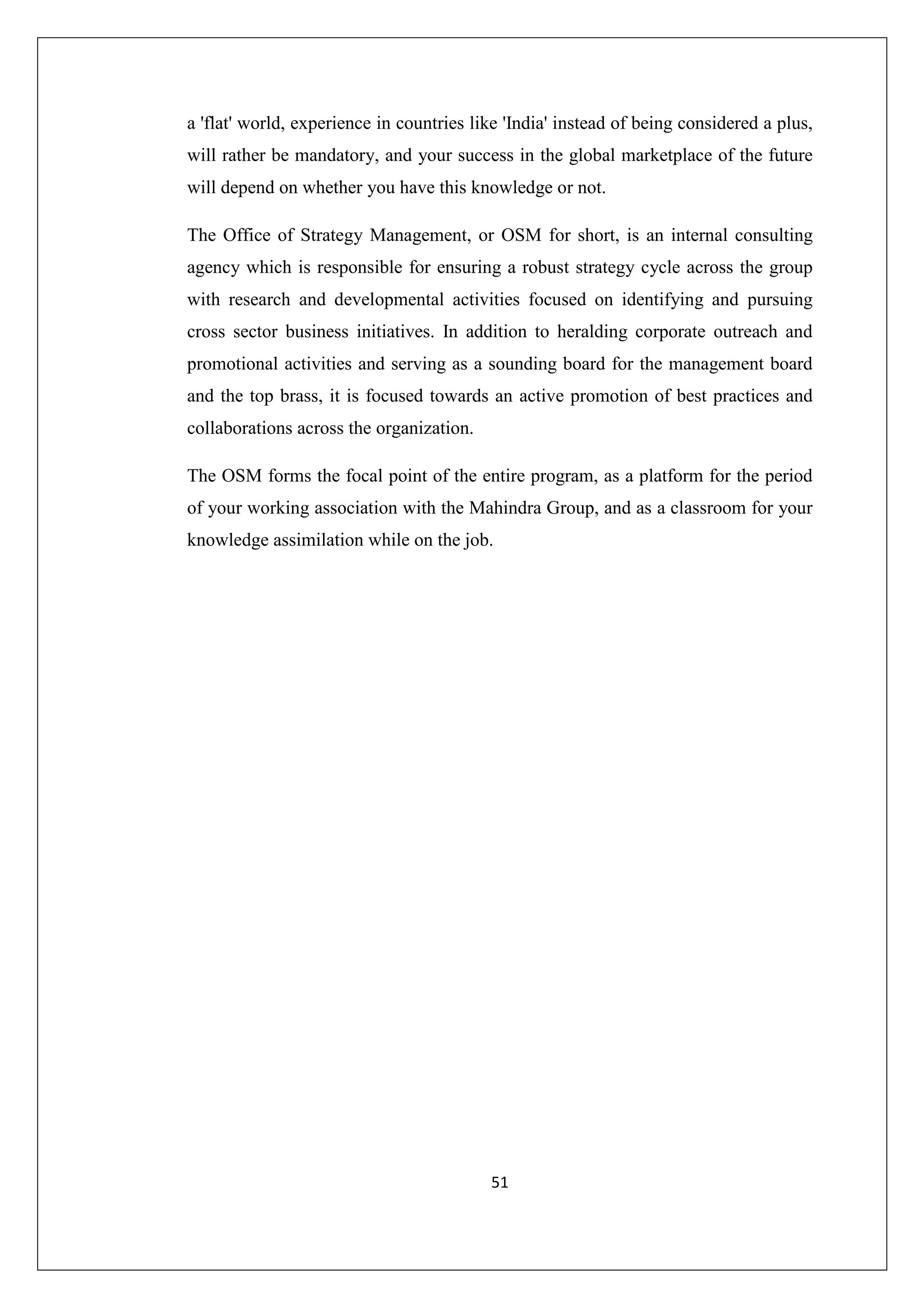 a 'flat' world, experience in countries like 'India' instead of being considered a plus,
will rather be mandatory, and your success in the global marketplace of the future
will depend on whether you have this knowledge or not.
The Office of Strategy Management, or OSM for short, is an internal consulting
agency which is responsible for ensuring a robust strategy cycle across the group
with research and developmental activities focused on identifying and pursuing
cross sector business initiatives. In addition to heralding corporate outreach and
promotional activities and serving as a sounding board for the management board
and the top brass, it is focused towards an active promotion of best practices and
collaborations across the organization.
The OSM forms the focal point of the entire program, as a platform for the period
of your working association with the Mahindra Group, and as a classroom for your
knowledge assimilation while on the job.

51

 