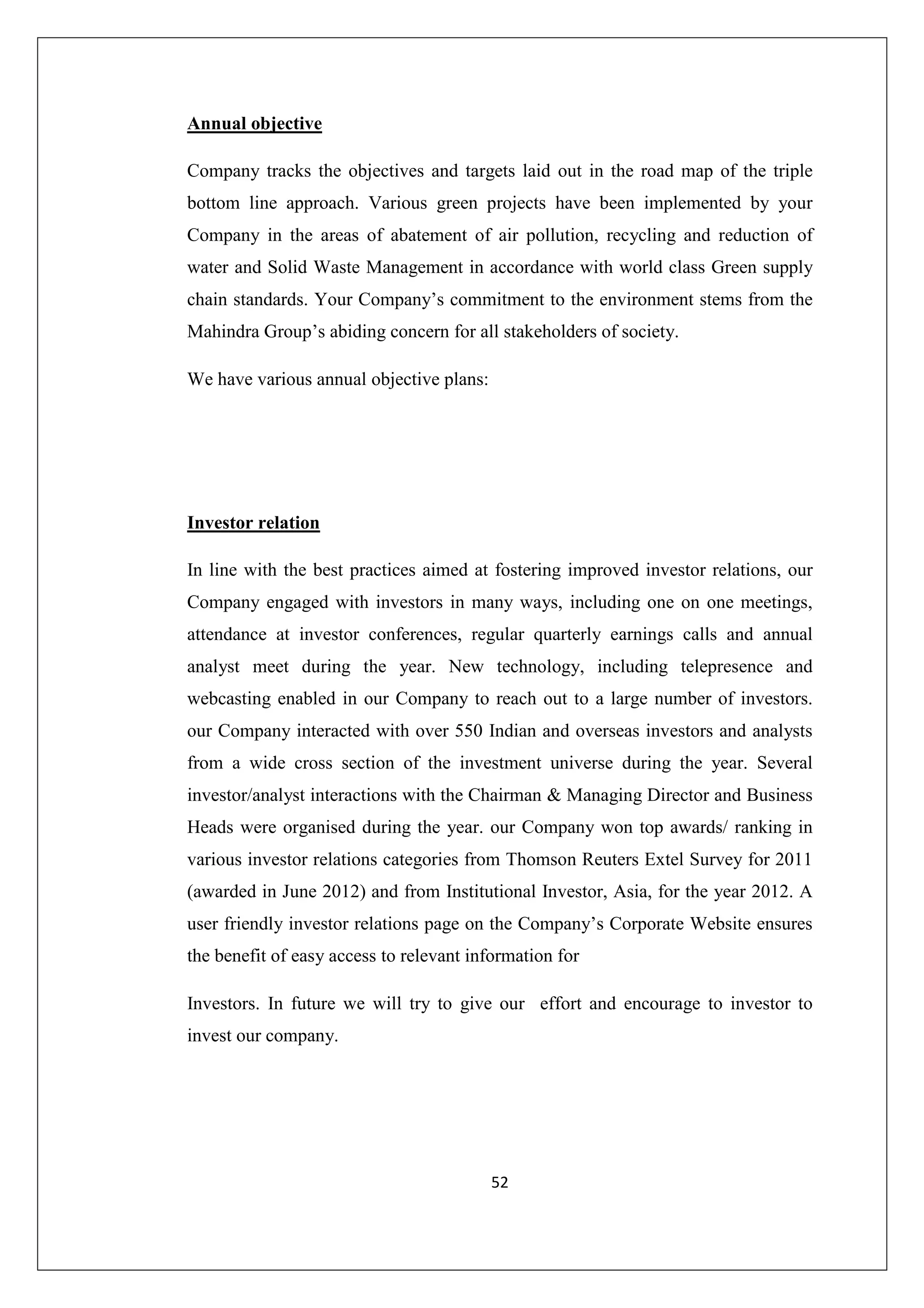 Annual objective
Company tracks the objectives and targets laid out in the road map of the triple
bottom line approach. Various green projects have been implemented by your
Company in the areas of abatement of air pollution, recycling and reduction of
water and Solid Waste Management in accordance with world class Green supply
chain standards. Your Company’s commitment to the environment stems from the
Mahindra Group’s abiding concern for all stakeholders of society.
We have various annual objective plans:

Investor relation
In line with the best practices aimed at fostering improved investor relations, our
Company engaged with investors in many ways, including one on one meetings,
attendance at investor conferences, regular quarterly earnings calls and annual
analyst meet during the year. New technology, including telepresence and
webcasting enabled in our Company to reach out to a large number of investors.
our Company interacted with over 550 Indian and overseas investors and analysts
from a wide cross section of the investment universe during the year. Several
investor/analyst interactions with the Chairman & Managing Director and Business
Heads were organised during the year. our Company won top awards/ ranking in
various investor relations categories from Thomson Reuters Extel Survey for 2011
(awarded in June 2012) and from Institutional Investor, Asia, for the year 2012. A
user friendly investor relations page on the Company’s Corporate Website ensures
the benefit of easy access to relevant information for
Investors. In future we will try to give our effort and encourage to investor to
invest our company.

52

 
