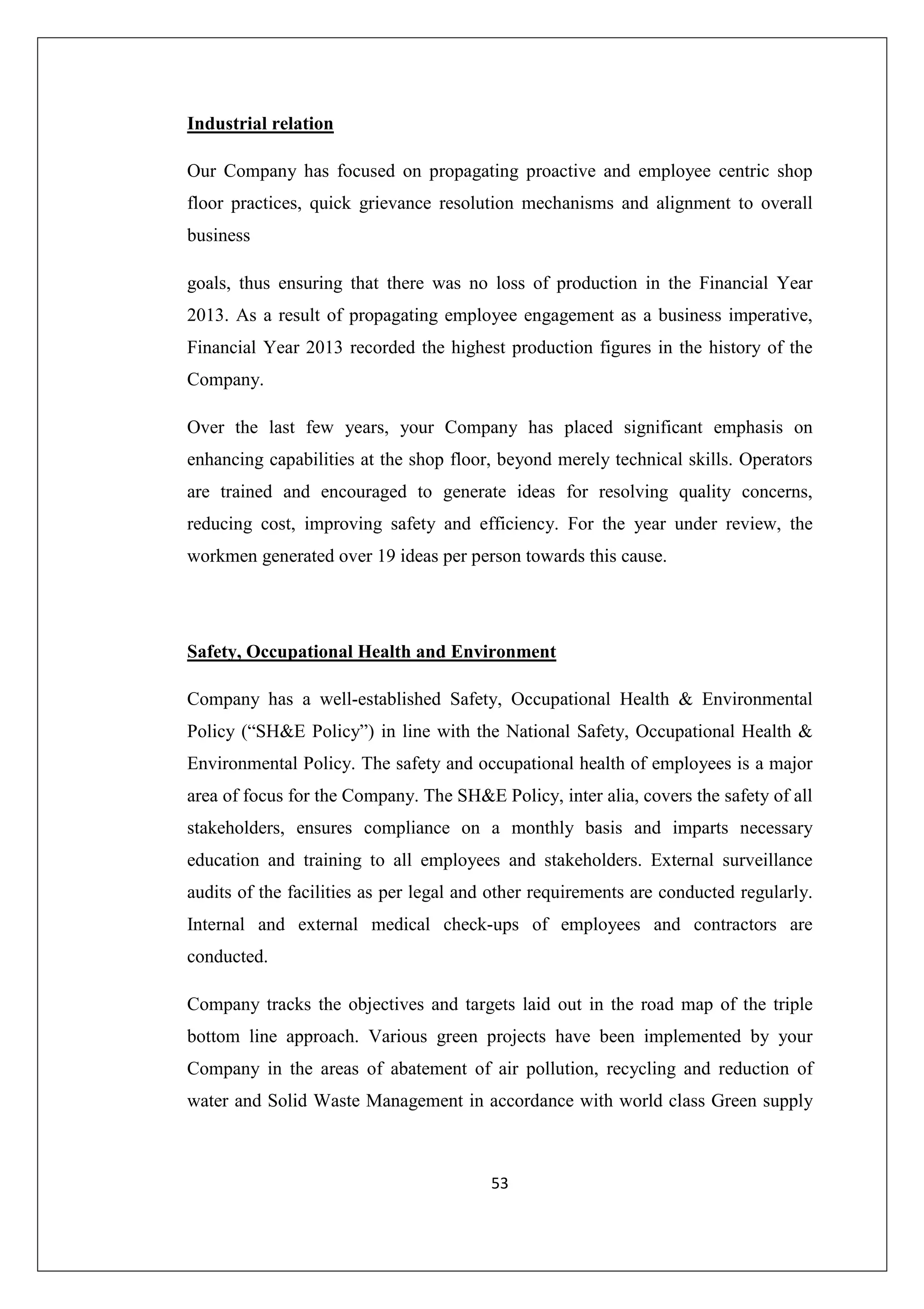 Industrial relation
Our Company has focused on propagating proactive and employee centric shop
floor practices, quick grievance resolution mechanisms and alignment to overall
business
goals, thus ensuring that there was no loss of production in the Financial Year
2013. As a result of propagating employee engagement as a business imperative,
Financial Year 2013 recorded the highest production figures in the history of the
Company.
Over the last few years, your Company has placed significant emphasis on
enhancing capabilities at the shop floor, beyond merely technical skills. Operators
are trained and encouraged to generate ideas for resolving quality concerns,
reducing cost, improving safety and efficiency. For the year under review, the
workmen generated over 19 ideas per person towards this cause.

Safety, Occupational Health and Environment
Company has a well-established Safety, Occupational Health & Environmental
Policy (“SH&E Policy”) in line with the National Safety, Occupational Health &
Environmental Policy. The safety and occupational health of employees is a major
area of focus for the Company. The SH&E Policy, inter alia, covers the safety of all
stakeholders, ensures compliance on a monthly basis and imparts necessary
education and training to all employees and stakeholders. External surveillance
audits of the facilities as per legal and other requirements are conducted regularly.
Internal and external medical check-ups of employees and contractors are
conducted.
Company tracks the objectives and targets laid out in the road map of the triple
bottom line approach. Various green projects have been implemented by your
Company in the areas of abatement of air pollution, recycling and reduction of
water and Solid Waste Management in accordance with world class Green supply

53

 
