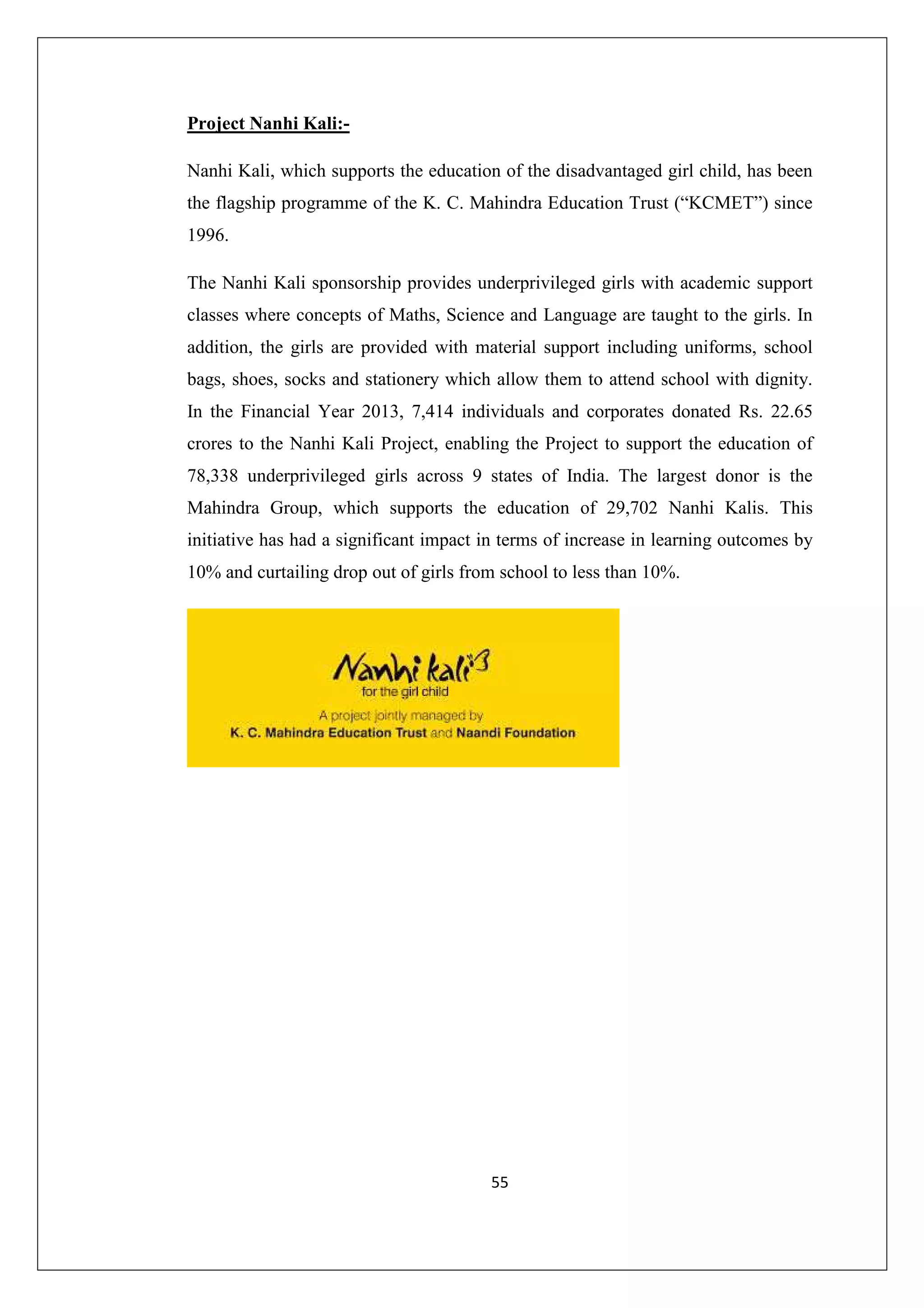 Project Nanhi Kali:Nanhi Kali, which supports the education of the disadvantaged girl child, has been
the flagship programme of the K. C. Mahindra Education Trust (“KCMET”) since
1996.
The Nanhi Kali sponsorship provides underprivileged girls with academic support
classes where concepts of Maths, Science and Language are taught to the girls. In
addition, the girls are provided with material support including uniforms, school
bags, shoes, socks and stationery which allow them to attend school with dignity.
In the Financial Year 2013, 7,414 individuals and corporates donated Rs. 22.65
crores to the Nanhi Kali Project, enabling the Project to support the education of
78,338 underprivileged girls across 9 states of India. The largest donor is the
Mahindra Group, which supports the education of 29,702 Nanhi Kalis. This
initiative has had a significant impact in terms of increase in learning outcomes by
10% and curtailing drop out of girls from school to less than 10%.

55

 