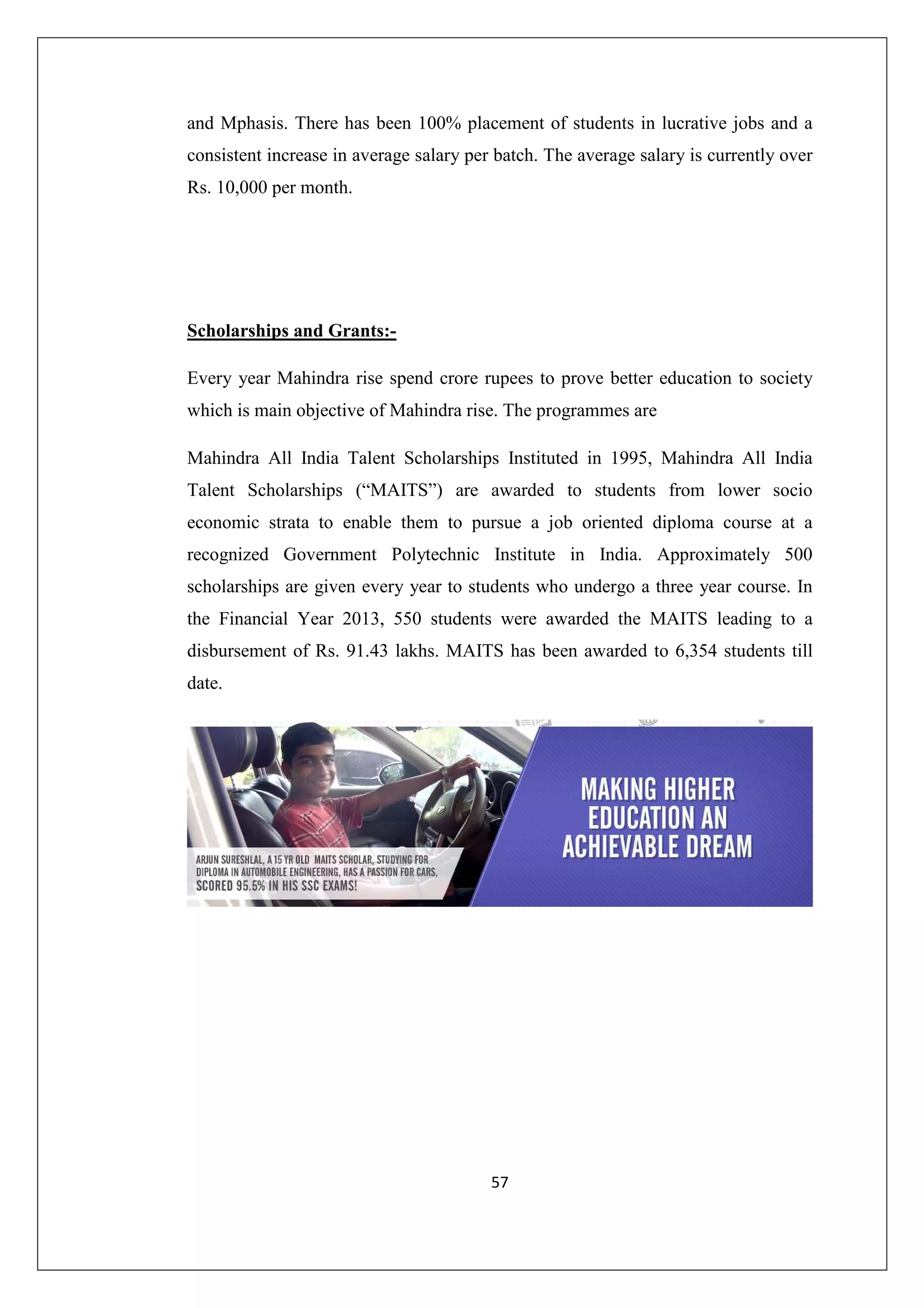 and Mphasis. There has been 100% placement of students in lucrative jobs and a
consistent increase in average salary per batch. The average salary is currently over
Rs. 10,000 per month.

Scholarships and Grants:Every year Mahindra rise spend crore rupees to prove better education to society
which is main objective of Mahindra rise. The programmes are
Mahindra All India Talent Scholarships Instituted in 1995, Mahindra All India
Talent Scholarships (“MAITS”) are awarded to students from lower socio
economic strata to enable them to pursue a job oriented diploma course at a
recognized Government Polytechnic Institute in India. Approximately 500
scholarships are given every year to students who undergo a three year course. In
the Financial Year 2013, 550 students were awarded the MAITS leading to a
disbursement of Rs. 91.43 lakhs. MAITS has been awarded to 6,354 students till
date.

57

 