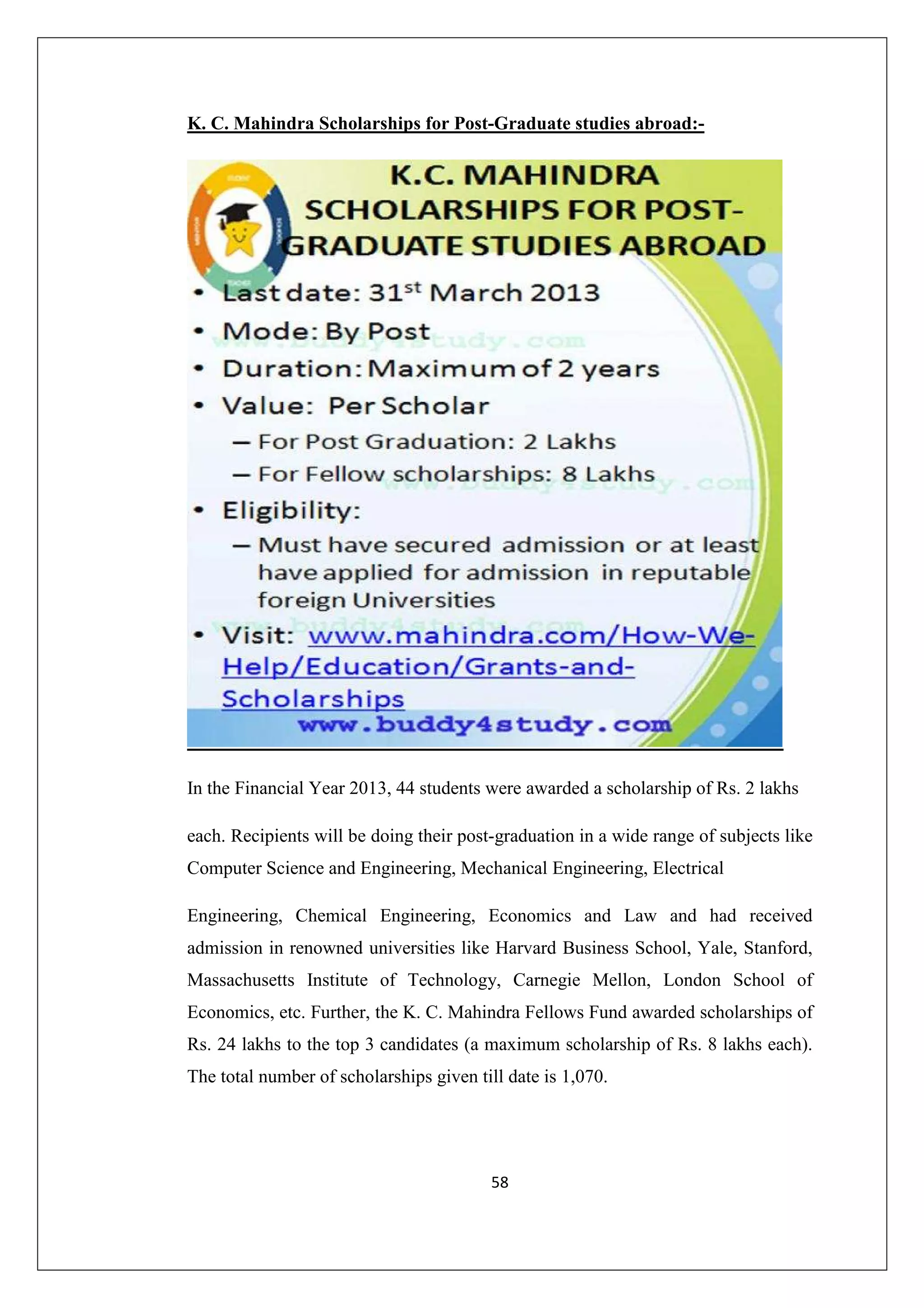K. C. Mahindra Scholarships for Post-Graduate studies abroad:-

In the Financial Year 2013, 44 students were awarded a scholarship of Rs. 2 lakhs
each. Recipients will be doing their post-graduation in a wide range of subjects like
Computer Science and Engineering, Mechanical Engineering, Electrical
Engineering, Chemical Engineering, Economics and Law and had received
admission in renowned universities like Harvard Business School, Yale, Stanford,
Massachusetts Institute of Technology, Carnegie Mellon, London School of
Economics, etc. Further, the K. C. Mahindra Fellows Fund awarded scholarships of
Rs. 24 lakhs to the top 3 candidates (a maximum scholarship of Rs. 8 lakhs each).
The total number of scholarships given till date is 1,070.

58

 