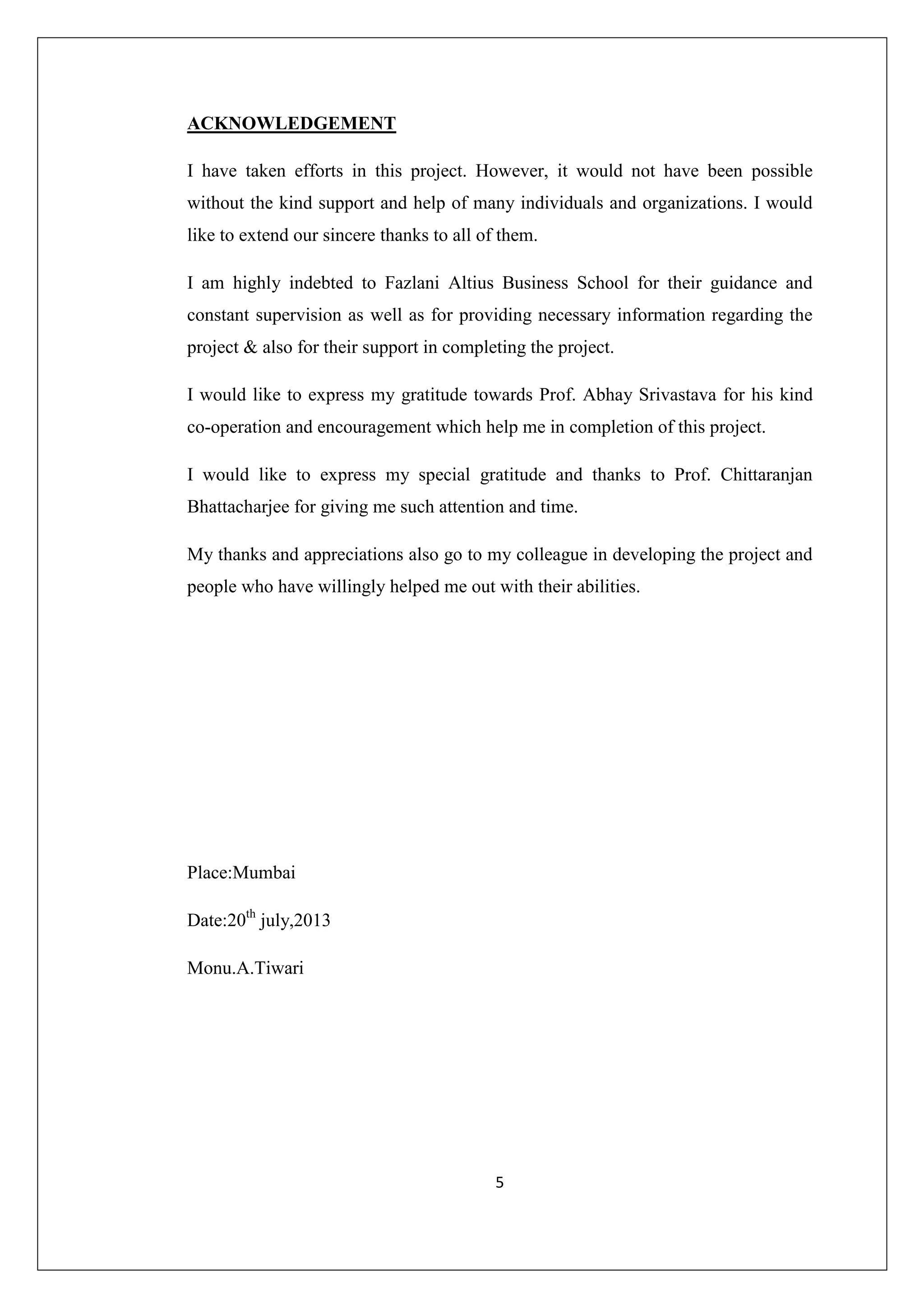 ACKNOWLEDGEMENT
I have taken efforts in this project. However, it would not have been possible
without the kind support and help of many individuals and organizations. I would
like to extend our sincere thanks to all of them.
I am highly indebted to Fazlani Altius Business School for their guidance and
constant supervision as well as for providing necessary information regarding the
project & also for their support in completing the project.
I would like to express my gratitude towards Prof. Abhay Srivastava for his kind
co-operation and encouragement which help me in completion of this project.
I would like to express my special gratitude and thanks to Prof. Chittaranjan
Bhattacharjee for giving me such attention and time.
My thanks and appreciations also go to my colleague in developing the project and
people who have willingly helped me out with their abilities.

Place:Mumbai
Date:20th july,2013
Monu.A.Tiwari

5

 