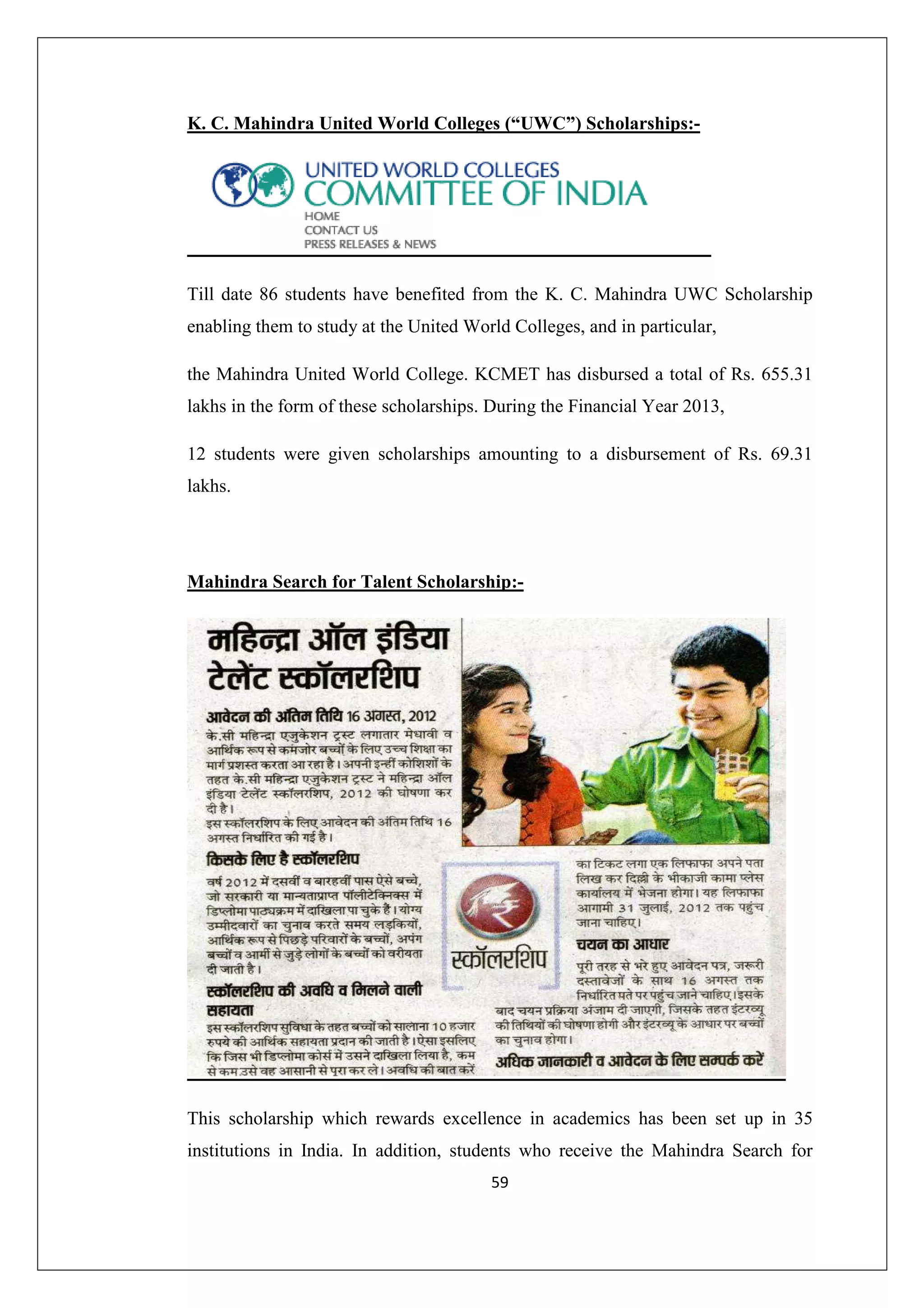 K. C. Mahindra United World Colleges (“UWC”) Scholarships:-

Till date 86 students have benefited from the K. C. Mahindra UWC Scholarship
enabling them to study at the United World Colleges, and in particular,
the Mahindra United World College. KCMET has disbursed a total of Rs. 655.31
lakhs in the form of these scholarships. During the Financial Year 2013,
12 students were given scholarships amounting to a disbursement of Rs. 69.31
lakhs.

Mahindra Search for Talent Scholarship:-

This scholarship which rewards excellence in academics has been set up in 35
institutions in India. In addition, students who receive the Mahindra Search for
59

 