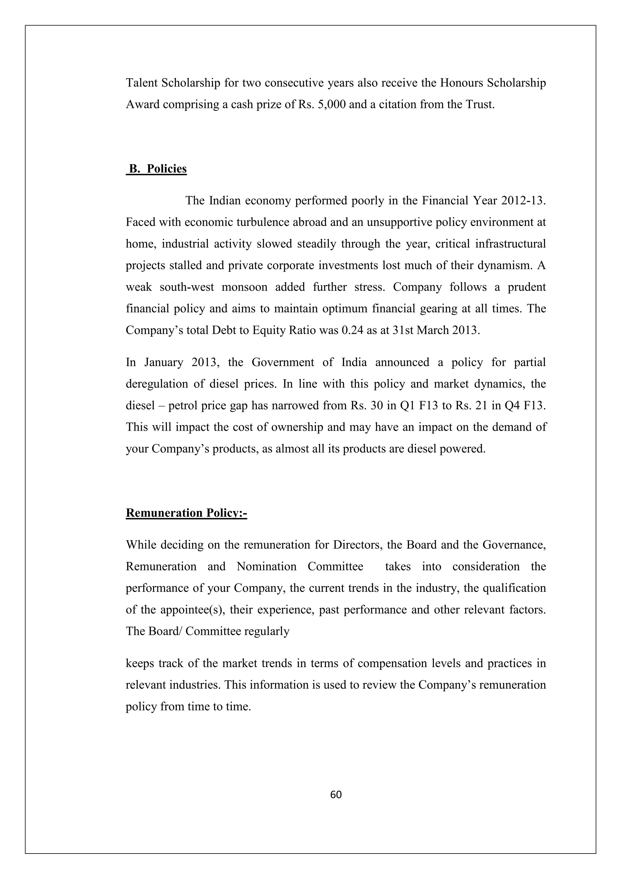 Talent Scholarship for two consecutive years also receive the Honours Scholarship
Award comprising a cash prize of Rs. 5,000 and a citation from the Trust.

B. Policies
The Indian economy performed poorly in the Financial Year 2012-13.
Faced with economic turbulence abroad and an unsupportive policy environment at
home, industrial activity slowed steadily through the year, critical infrastructural
projects stalled and private corporate investments lost much of their dynamism. A
weak south-west monsoon added further stress. Company follows a prudent
financial policy and aims to maintain optimum financial gearing at all times. The
Company’s total Debt to Equity Ratio was 0.24 as at 31st March 2013.
In January 2013, the Government of India announced a policy for partial
deregulation of diesel prices. In line with this policy and market dynamics, the
diesel – petrol price gap has narrowed from Rs. 30 in Q1 F13 to Rs. 21 in Q4 F13.
This will impact the cost of ownership and may have an impact on the demand of
your Company’s products, as almost all its products are diesel powered.

Remuneration Policy:While deciding on the remuneration for Directors, the Board and the Governance,
Remuneration and Nomination Committee

takes into consideration the

performance of your Company, the current trends in the industry, the qualification
of the appointee(s), their experience, past performance and other relevant factors.
The Board/ Committee regularly
keeps track of the market trends in terms of compensation levels and practices in
relevant industries. This information is used to review the Company’s remuneration
policy from time to time.

60

 