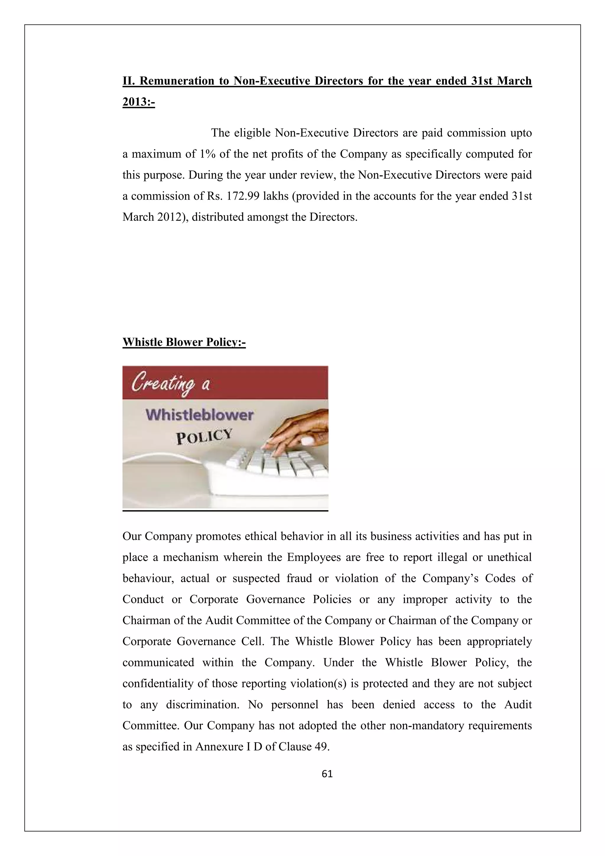 II. Remuneration to Non-Executive Directors for the year ended 31st March
2013:The eligible Non-Executive Directors are paid commission upto
a maximum of 1% of the net profits of the Company as specifically computed for
this purpose. During the year under review, the Non-Executive Directors were paid
a commission of Rs. 172.99 lakhs (provided in the accounts for the year ended 31st
March 2012), distributed amongst the Directors.

Whistle Blower Policy:-

Our Company promotes ethical behavior in all its business activities and has put in
place a mechanism wherein the Employees are free to report illegal or unethical
behaviour, actual or suspected fraud or violation of the Company’s Codes of
Conduct or Corporate Governance Policies or any improper activity to the
Chairman of the Audit Committee of the Company or Chairman of the Company or
Corporate Governance Cell. The Whistle Blower Policy has been appropriately
communicated within the Company. Under the Whistle Blower Policy, the
confidentiality of those reporting violation(s) is protected and they are not subject
to any discrimination. No personnel has been denied access to the Audit
Committee. Our Company has not adopted the other non-mandatory requirements
as specified in Annexure I D of Clause 49.
61

 