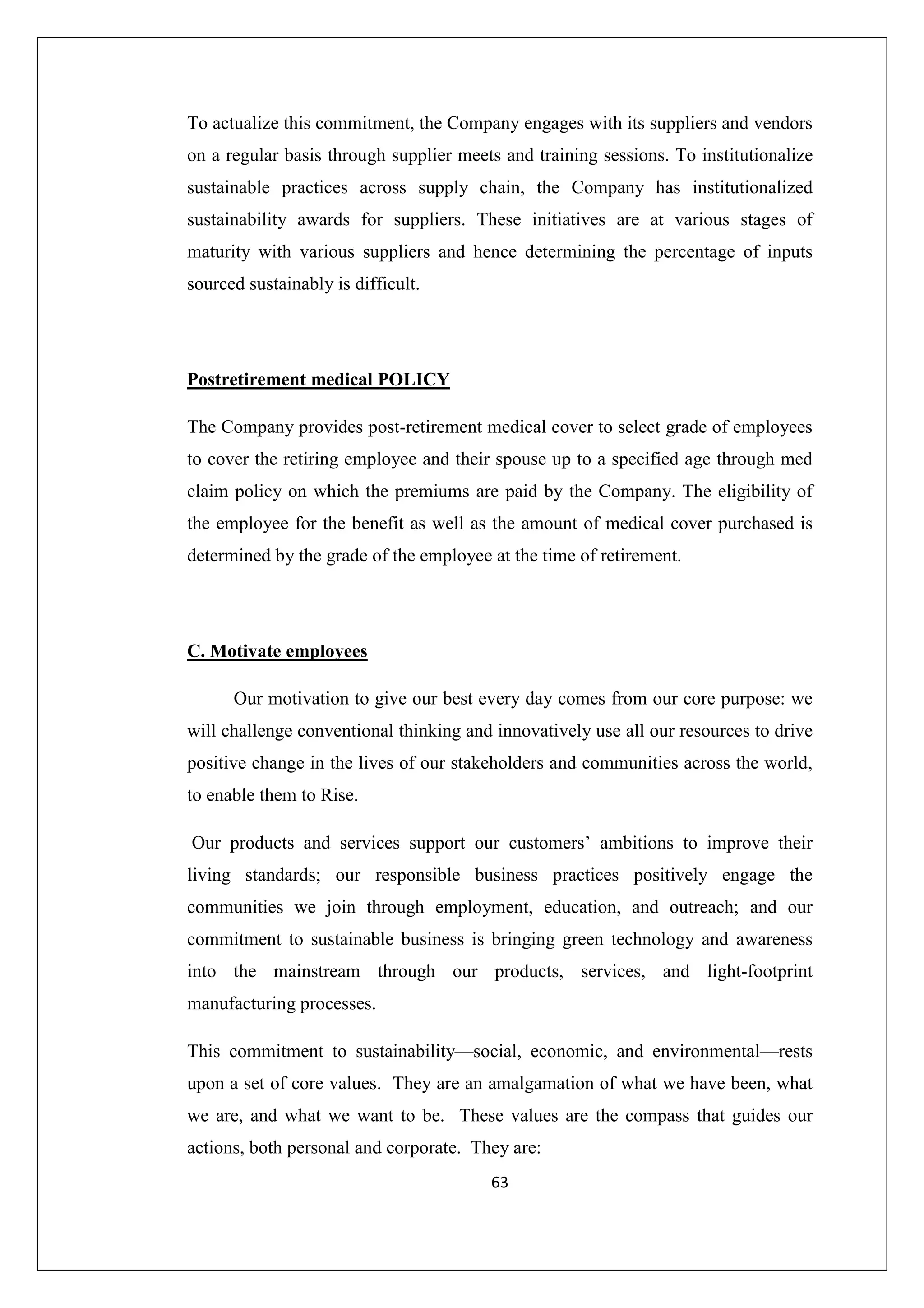 To actualize this commitment, the Company engages with its suppliers and vendors
on a regular basis through supplier meets and training sessions. To institutionalize
sustainable practices across supply chain, the Company has institutionalized
sustainability awards for suppliers. These initiatives are at various stages of
maturity with various suppliers and hence determining the percentage of inputs
sourced sustainably is difficult.

Postretirement medical POLICY
The Company provides post-retirement medical cover to select grade of employees
to cover the retiring employee and their spouse up to a specified age through med
claim policy on which the premiums are paid by the Company. The eligibility of
the employee for the benefit as well as the amount of medical cover purchased is
determined by the grade of the employee at the time of retirement.

C. Motivate employees
Our motivation to give our best every day comes from our core purpose: we
will challenge conventional thinking and innovatively use all our resources to drive
positive change in the lives of our stakeholders and communities across the world,
to enable them to Rise.
Our products and services support our customers’ ambitions to improve their
living standards; our responsible business practices positively engage the
communities we join through employment, education, and outreach; and our
commitment to sustainable business is bringing green technology and awareness
into the mainstream through our products, services, and light-footprint
manufacturing processes.
This commitment to sustainability—social, economic, and environmental—rests
upon a set of core values. They are an amalgamation of what we have been, what
we are, and what we want to be. These values are the compass that guides our
actions, both personal and corporate. They are:
63

 