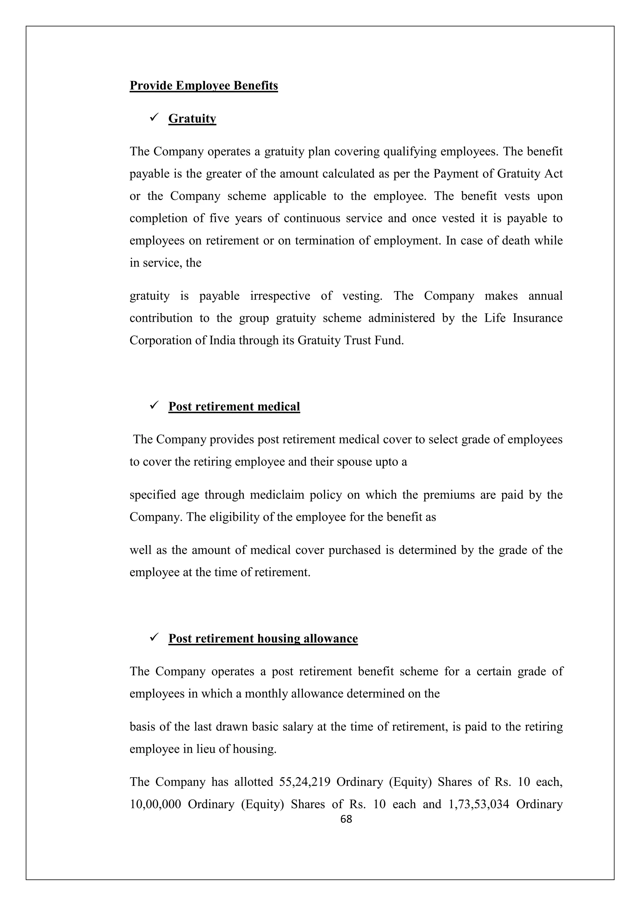 Provide Employee Benefits
Gratuity
The Company operates a gratuity plan covering qualifying employees. The benefit
payable is the greater of the amount calculated as per the Payment of Gratuity Act
or the Company scheme applicable to the employee. The benefit vests upon
completion of five years of continuous service and once vested it is payable to
employees on retirement or on termination of employment. In case of death while
in service, the
gratuity is payable irrespective of vesting. The Company makes annual
contribution to the group gratuity scheme administered by the Life Insurance
Corporation of India through its Gratuity Trust Fund.

Post retirement medical
The Company provides post retirement medical cover to select grade of employees
to cover the retiring employee and their spouse upto a
specified age through mediclaim policy on which the premiums are paid by the
Company. The eligibility of the employee for the benefit as
well as the amount of medical cover purchased is determined by the grade of the
employee at the time of retirement.

Post retirement housing allowance
The Company operates a post retirement benefit scheme for a certain grade of
employees in which a monthly allowance determined on the
basis of the last drawn basic salary at the time of retirement, is paid to the retiring
employee in lieu of housing.
The Company has allotted 55,24,219 Ordinary (Equity) Shares of Rs. 10 each,
10,00,000 Ordinary (Equity) Shares of Rs. 10 each and 1,73,53,034 Ordinary
68

 