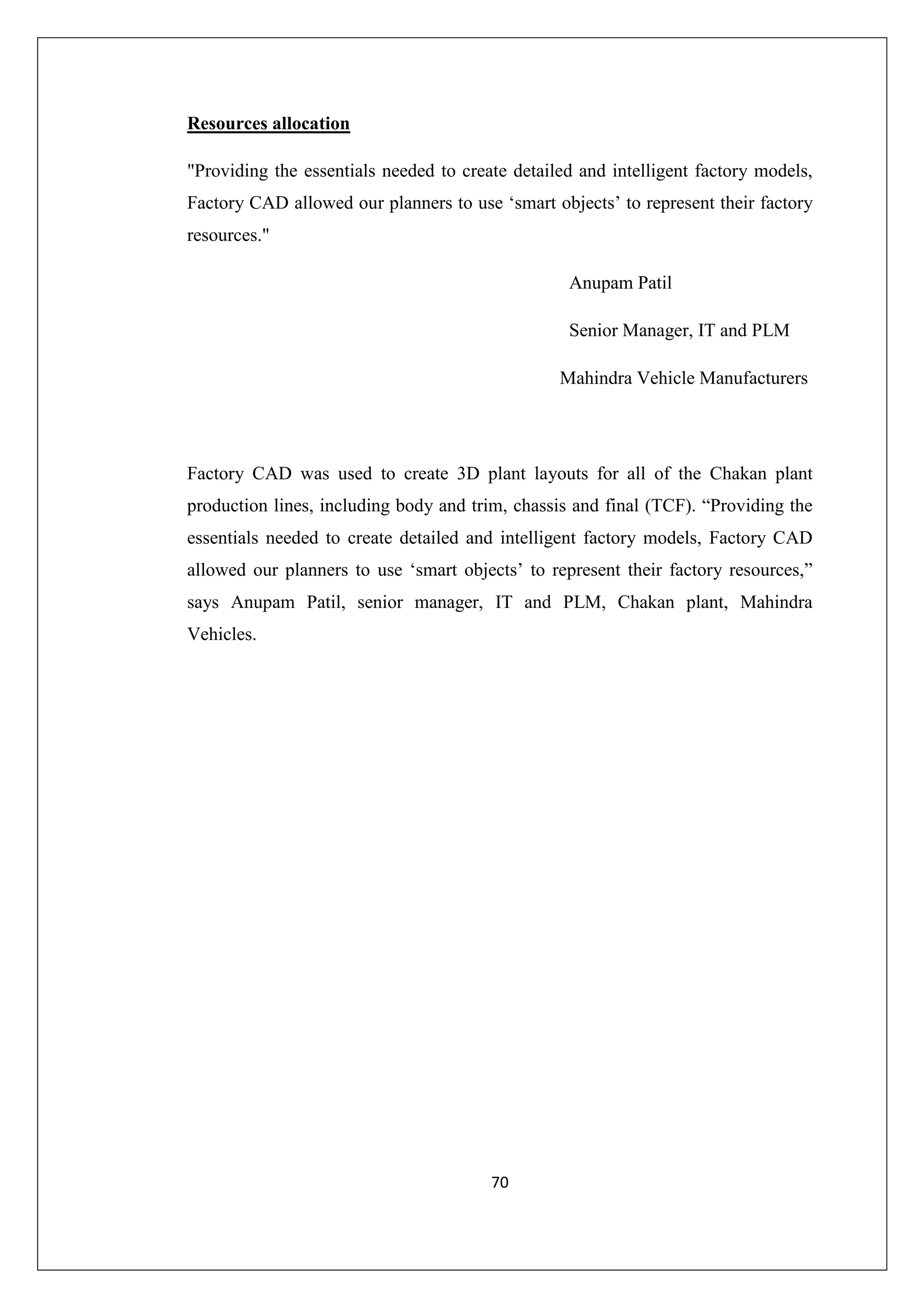 Resources allocation
"Providing the essentials needed to create detailed and intelligent factory models,
Factory CAD allowed our planners to use ‘smart objects’ to represent their factory
resources."
Anupam Patil
Senior Manager, IT and PLM
Mahindra Vehicle Manufacturers

Factory CAD was used to create 3D plant layouts for all of the Chakan plant
production lines, including body and trim, chassis and final (TCF). “Providing the
essentials needed to create detailed and intelligent factory models, Factory CAD
allowed our planners to use ‘smart objects’ to represent their factory resources,”
says Anupam Patil, senior manager, IT and PLM, Chakan plant, Mahindra
Vehicles.

70

 