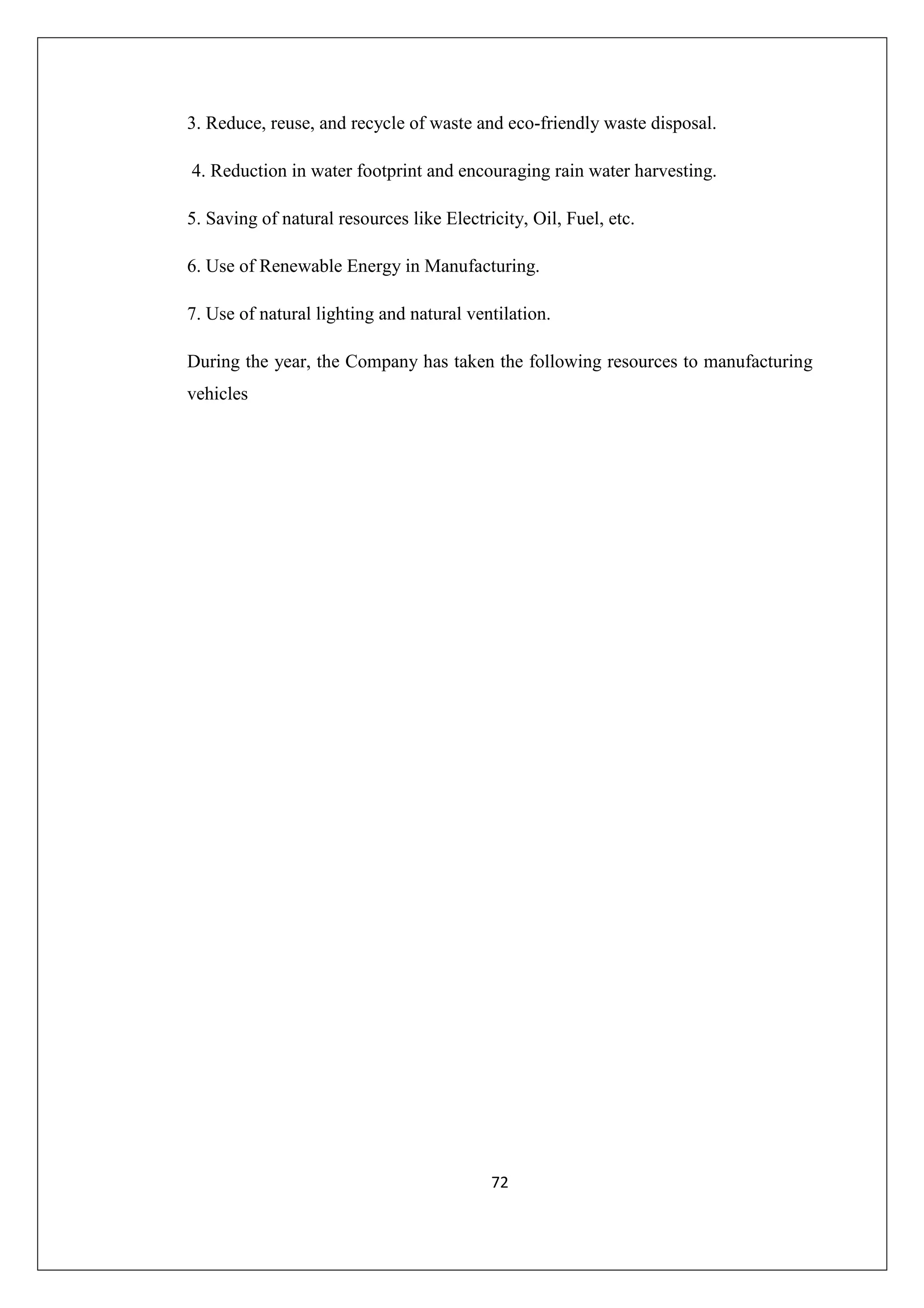 3. Reduce, reuse, and recycle of waste and eco-friendly waste disposal.
4. Reduction in water footprint and encouraging rain water harvesting.
5. Saving of natural resources like Electricity, Oil, Fuel, etc.
6. Use of Renewable Energy in Manufacturing.
7. Use of natural lighting and natural ventilation.
During the year, the Company has taken the following resources to manufacturing
vehicles

72

 