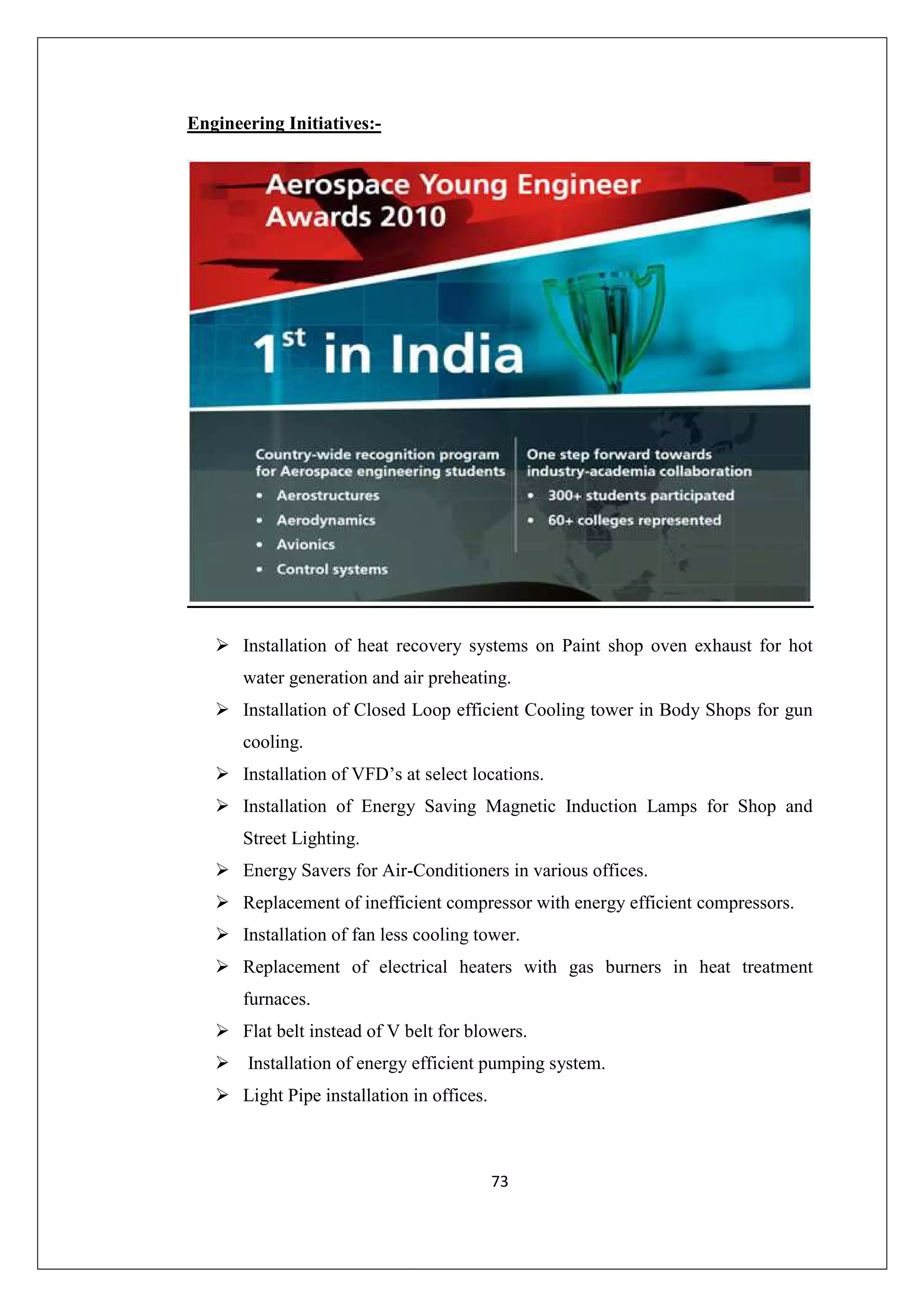 Engineering Initiatives:-

Installation of heat recovery systems on Paint shop oven exhaust for hot
water generation and air preheating.
Installation of Closed Loop efficient Cooling tower in Body Shops for gun
cooling.
Installation of VFD’s at select locations.
Installation of Energy Saving Magnetic Induction Lamps for Shop and
Street Lighting.
Energy Savers for Air-Conditioners in various offices.
Replacement of inefficient compressor with energy efficient compressors.
Installation of fan less cooling tower.
Replacement of electrical heaters with gas burners in heat treatment
furnaces.
Flat belt instead of V belt for blowers.
Installation of energy efficient pumping system.
Light Pipe installation in offices.

73

 