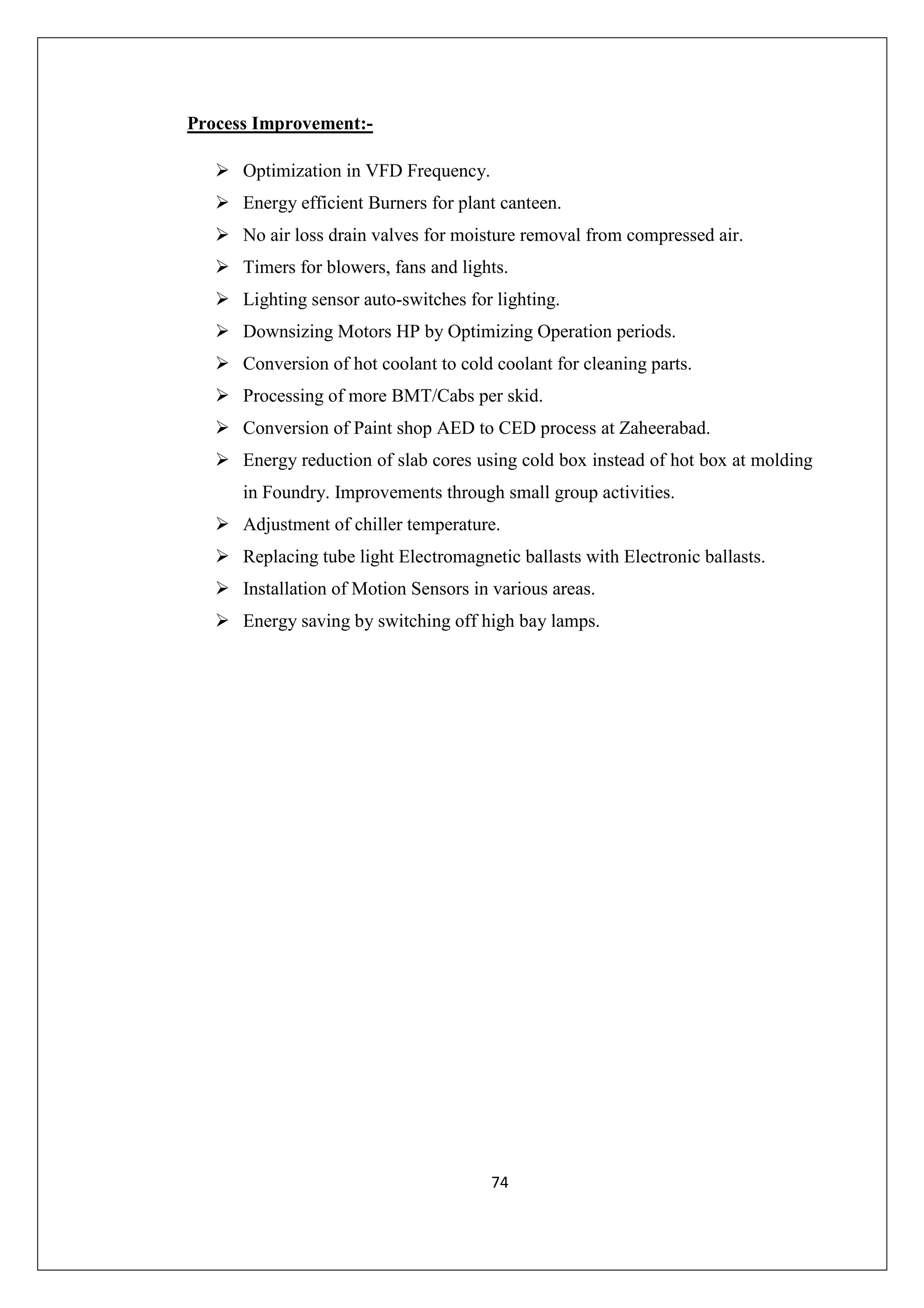 Process Improvement:Optimization in VFD Frequency.
Energy efficient Burners for plant canteen.
No air loss drain valves for moisture removal from compressed air.
Timers for blowers, fans and lights.
Lighting sensor auto-switches for lighting.
Downsizing Motors HP by Optimizing Operation periods.
Conversion of hot coolant to cold coolant for cleaning parts.
Processing of more BMT/Cabs per skid.
Conversion of Paint shop AED to CED process at Zaheerabad.
Energy reduction of slab cores using cold box instead of hot box at molding
in Foundry. Improvements through small group activities.
Adjustment of chiller temperature.
Replacing tube light Electromagnetic ballasts with Electronic ballasts.
Installation of Motion Sensors in various areas.
Energy saving by switching off high bay lamps.

74

 